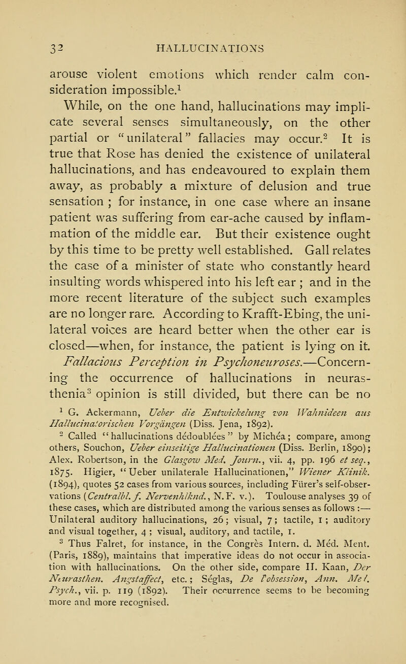 arouse violent emotions which render calm con- sideration impossible.^ While, on the one hand, hallucinations may impli- cate several senses simultaneously, on the other partial or unilateral fallacies may occur.^ It is true that Rose has denied the existence of unilateral hallucinations, and has endeavoured to explain them away, as probably a mixture of delusion and true sensation ; for instance, in one case where an insane patient was suffering from ear-ache caused by inflam- mation of the middle ear. But their existence ought by this time to be pretty well established. Gall relates the case of a minister of state who constantly heard insulting w^ords whispered into his left ear ; and in the more recent literature of the subject such examples are no longer rare. According to Krafft-Ebing, the uni- lateral voices are heard better when the other ear is closed—when, for instance, the patient is lying on it. Fallacious Perception iji Psychoneuroses,—Concern- ing the occurrence of hallucinations in neuras- thenia^ opinion is still divided, but there can be no ^ G. Ackermann, Ueber die Eniivickehing von Wahnideen ans Hallucinalorischen Vorgdngen (Diss, Jena, 1892). ^ Called hallucinations dedoublees  byMichea; compare, among others, Souchon, Ueber einseitige Hallncinationen (Diss. Berlin, 1890); Alex. Robertson, in the Glasgow Med. Jotirn., vii. 4, pp. 196 et seq., 1875. Higier, Ueber unilaterale Hallucinationen, Wiener Klinik. (1894), quotes 52 cases from various sources, including Fiirer's self-obser- vations [Cejiiralbl. f. Nervenhlknd. ^^.Y. v.). Toulouse analyses 39 of these cases, which are distributed among the various senses as follows :— Unilateral auditory hallucinations, 26; visual, 7; tactile, I ; auditory and visual together, 4 ; visual, auditory, and tactile, I. ^ Thus Falret, for instance, in the Congres Intern, d. Med. Ment. (Paris, 1889), maintains that imperative ideas do not occur in associa- tion with hallucinations. On the other side, compare II. Kaan, Der Nturastheji. Angstaffect, etc.; Seglas, De Pobsession, Anti. ]\fel. Psych. ^ vii. p. 119 (1892). Their occurrence seems to be becoming more and more recognised.