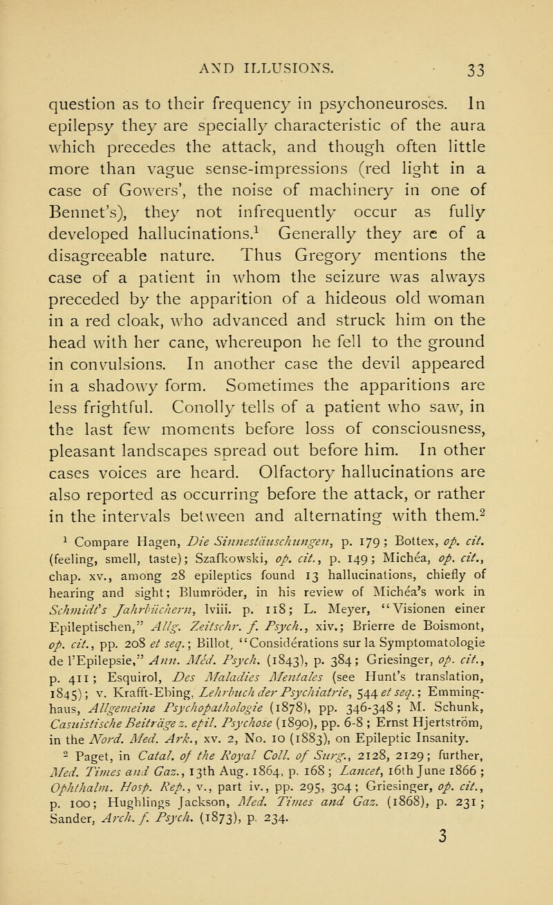 question as to their frequency in psychoneuroscs. In epilepsy they are specially characteristic of the aura which precedes the attack, and though often little more than vague sense-impressions (red light in a case of Gowers', the noise of machinery in one of Bennet's), they not infrequently occur as fully developed hallucinations.^ Generally they are of a disagreeable nature. Thus Gregory mentions the case of a patient in whom the seizure was always preceded by the apparition of a hideous old woman in a red cloak, who advanced and struck him on the head with her cane, whereupon he fell to the ground in convulsions. In another case the devil appeared in a shadowy form. Sometimes the apparitions are less frightful. ConoUy tells of a patient who saw, in the last few moments before loss of consciousness, pleasant landscapes spread out before him. In other cases voices are heard. Olfactory hallucinations are also reported as occurring before the attack, or rather in the intervals between and alternating with them.^ ^ Compare Hagen, Die Sinnestcitisclmngen^ p. 179; Bottex, op. cit. (feeling, smell, taste); Szafkowski, op. cit., p. 149; Michea, op. cit., chap. XV., among 28 epileptics found 13 hallucinations, chiefly of hearing and sight; Blumroder, in his review of Michea's work in Schmidt's Jahrhilchern, Iviii. p. 118; L. Meyer, Visionen einer Epileptischen, Allg. Zeitschr. f. Psych., xiv.; Brierre de Boismont, op. cit., pp. 20S et seq.; Billot^ Considerations sur la Symptomatologie de I'Epilepsie, Ann. MeJ. Psych. (1843), p. 384; Griesinger, op. cit.^ p. 411; Esquirol, Des Maladies Mentales (see Hunt's translation, 1845); V. Y.x?Si\.-YX)\x\g, LeJirlmchderPsychiatrie, ^^^etseq.; Emming- haus, Allgemeine Psychopathologie (1878), pp. 346-348; M. Schunk, Casiiistische Beitrdgez. epil. Psychose (1890), pp. 6-8 ; Ernst Hjertstrom, in the No7'd. Med. Aj'k., xv. 2, No. 10 (1883), on Epileptic Insanity. 2 Paget, in Catal. of the Royal Coll. of Surg., 2128, 2129; further, JMed. Times and Gaz., 13th Aug. 1864, p. 168 ; Lancet, i6th June 1866 ; Ophthalin. Hosp. Rep., v., part iv., pp. 295, 304; Griesinger, op. cit., p. 100; Hughlings Jackson, ]\fed. Times and Gaz. (1868), p. 231; Sander, Arch, f Psych. (1873), p. 234. 3