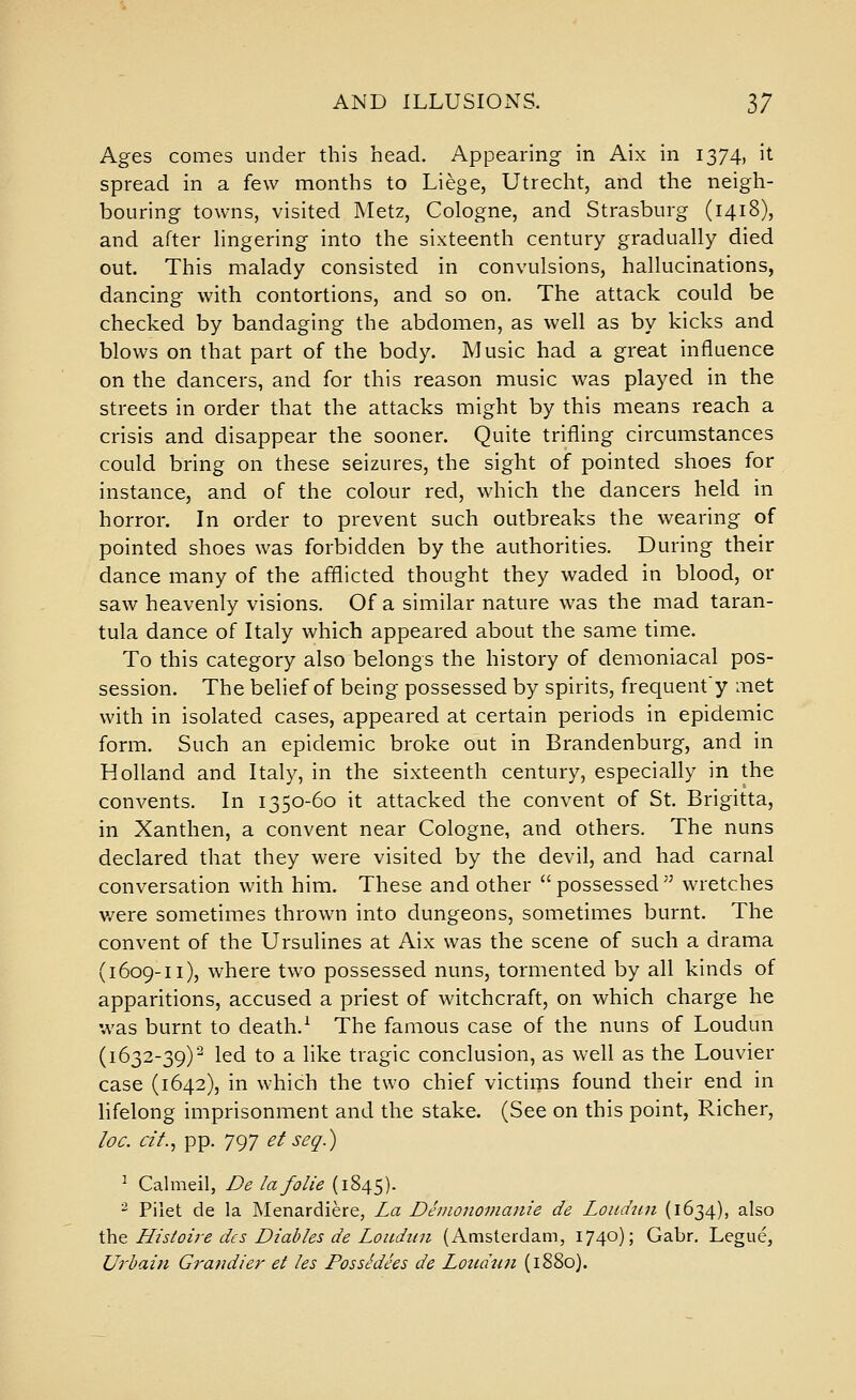 Ages comes under this head. Appearing in Aix in 1374, it spread in a few months to Liege, Utrecht, and the neigh- bouring towns, visited Metz, Cologne, and Strasburg (1418), and after hngering into the sixteenth century gradually died out. This malady consisted in convulsions, hallucinations, dancing with contortions, and so on. The attack could be checked by bandaging the abdomen, as well as by kicks and blows on that part of the body. Music had a great influence on the dancers, and for this reason music was played in the streets in order that the attacks might by this means reach a crisis and disappear the sooner. Quite trifling circumstances could bring on these seizures, the sight of pointed shoes for instance, and of the colour red, which the dancers held in horror. In order to prevent such outbreaks the wearing of pointed shoes was forbidden by the authorities. During their dance many of the afflicted thought they waded in blood, or saw heavenly visions. Of a similar nature was the mad taran- tula dance of Italy which appeared about the same time. To this category also belongs the history of demoniacal pos- session. The belief of being possessed by spirits, frequenty met with in isolated cases, appeared at certain periods in epidemic form. Such an epidemic broke out in Brandenburg, and in Holland and Italy, in the sixteenth century, especially in the convents. In 1350-60 it attacked the convent of St. Brigitta, in Xanthen, a convent near Cologne, and others. The nuns declared that they were visited by the devil, and had carnal conversation with him. These and other possessed wretches v/ere sometimes thrown into dungeons, sometimes burnt. The convent of the Ursulines at Aix was the scene of such a drama (1609-11), where two possessed nuns, tormented by all kinds of apparitions, accused a priest of witchcraft, on which charge he was burnt to death.^ The famous case of the nuns of Loudun (1632-39)^ led to a like tragic conclusion, as well as the Louvier case (1642), in which the two chief victims found their end in lifelong imprisonment and the stake. (See on this point. Richer, loc. cif., pp. 797 et seg.) ^ Cahiieil, De la folic (1845). ^ Pilet de la Menardiere, La Deinonomanie de Loiidun (1634), also \h^ Histoire dcs Diables de Louditn (Amsterdam, 1740); Gabr. Legue, Urbaiii Grandier et les PossSdees de Lottdtui (1880).