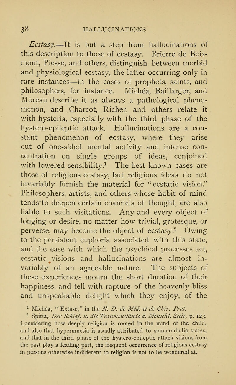 Ecstasy.—It is but a step from hallucinations of this description to those of ecstasy. Brierre de Boi.s- mont, Piesse, and others, distinguish between morbid and physiological ecstasy, the latter occurring only in rare instances—in the cases of prophets, saints, and philosophers, for instance. Michea, Baillarger, and Moreau describe it as always a pathological pheno- menon, and Charcot, Richer, and others relate it with hysteria, especially with the third phase of the hystero-epileptic attack. Hallucinations are a con- stant phenomenon of ecstasy, where they arise out of one-sided mental activity and intense con- centration on single groups of ideas, conjoined with lowered sensibility.-^ The best known cases are those of religious ecstasy, but religious ideas do not invariably furnish the material for  ecstatic vision. Philosophers, artists, and others whose habit of mind tends to deepen certain channels of thought, are also liable to such visitations. Any and every object of longing or desire, no matter how trivial, grotesque, or perverse, may become the object of ecstasy.^ Owing to the persistent euphoria associated with this state, and the ease with which the psychical processes act, ecstatic visions and hallucinations are almost in- variably of an agreeable nature. The subjects of these experiences mourn the short duration of their happiness, and tell with rapture of the heavenly bliss and unspeakable delight which they enjoy, of the 1 Michea, Extase, in the N. D. de Med. et de Chir. Prat.  Spitta, Der Schlaf. u. die Trawnzustdnde d. Menschl. Seele, p. 123. Considering how deeply religion is rooted in the mind of the child, and also that hypermnesia is usually attributed to somnambulic states, and that in the third phase of the hystero-epileptic attack visions from the past play a leading part, the frequent occurrence of religious ecstasy in persons otherwise indifferent to religion is not to be wondered at.