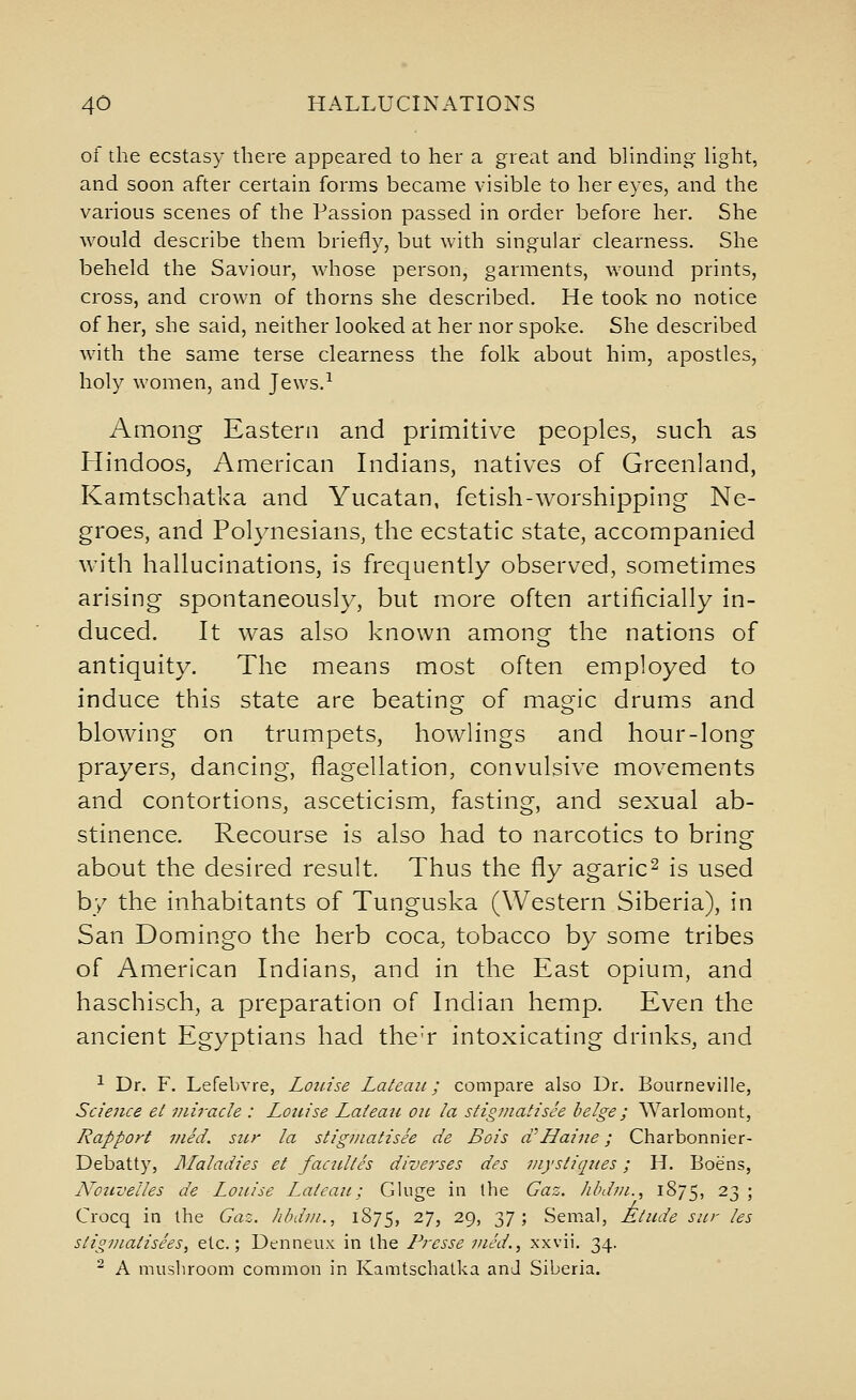 of the ecstasy there appeared to her a great and blinding Hght, and soon after certain forms became visible to her eyes, and the various scenes of the Passion passed in order before her. She would describe them briefly, but with singular clearness. She beheld the Saviour, whose person, garments, wound prints, cross, and crown of thorns she described. He took no notice of her, she said, neither looked at her nor spoke. She described Avith the same terse clearness the folk about him, apostles, holy women, and Jews.^ Among Eastern and primitive peoples, such as Hindoos, American Indians, natives of Greenland, Kamtschatka and Yucatan, fetish-worshipping Ne- groes, and Polynesians, the ecstatic state, accompanied with hallucinations, is frequently observed, sometimes arising spontaneously, but more often artificially in- duced. It was also known among the nations of antiquity. The means most often employed to induce this state are beating of magic drums and blowing on trumpets, bowlings and hour-long prayers, dancing, flagellation, convulsive movements and contortions, asceticism, fasting, and sexual ab- stinence. Recourse is also had to narcotics to bring about the desired result. Thus the fly agaric^ is used by the inhabitants of Tunguska (Western Siberia), in San Domingo the herb coca, tobacco by some tribes of American Indians, and in the East opium, and haschisch, a preparation of Indian hemp. Even the ancient Egyptians had the'r intoxicating drinks, and ^ Dr. F. Lefebvre, Louise Lateaii; compare also Dr. Bourneville, Science et miracle : Louise Laieau oil la stigmatisee beige; Warlomont, Rapport mid. stcr la stigmatisee de Bois a'Haine; Charbonnier- Debatty, Maladies et faciilth diverses des mystiques; H. Boens, Notivelles de Louise Laieau; Gluge in Ihe Gaz. hbdtn., 1875, 23 ; Crocq in the Gaz. Iibdm., 1875, 27, 29, 37; Semal, Atude sur les stigmatisees, etc.; Dtnneux in the Fresse vied., xxvii. 34. ^ A musliroom common in Kamtschatka and Siberia.