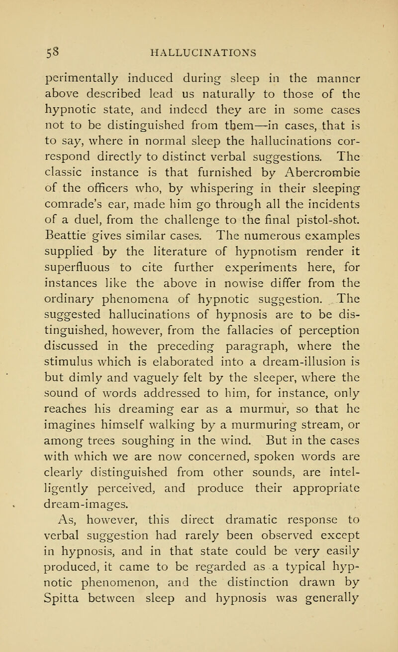 perimentally induced during sleep in the manner above described lead us naturally to those of the hypnotic state, and indeed they are in some cases not to be distinguished from tbem—in cases, that is to say, where in normal sleep the hallucinations cor- respond directly to distinct verbal suggestions. The classic instance is that furnished by i\bercrombie of the officers who, by whispering in their sleeping comrade's ear, made him go through all the incidents of a duel, from the challenge to the final pistol-shot. Beattie gives similar cases. The numerous examples supplied by the literature of hypnotism render it superfluous to cite further experiments here, for instances like the above in nowise differ from the ordinary phenomena of hypnotic suggestion. The suggested hallucinations of hypnosis are to be dis- tinguished, however, from the fallacies of perception discussed in the preceding paragraph, where the stimulus which is elaborated into a dream-illusion is but dimly and vaguely felt by the sleeper, where the sound of words addressed to him, for instance, only reaches his dreaming ear as a murmur, so that he imagines himself walking by a murmuring stream, or among trees soughing in the wind. But in the cases with which we are now concerned, spoken words are clearly distinguished from other sounds, are intel- ligently perceived, and produce their appropriate dream-images. As, however, this direct dramatic response to verbal suggestion had rarely been observed except in hypnosis, and in that state could be very easily produced, it came to be regarded as a typical hyp- notic phenomenon, and the distinction drawn by Spitta between sleep and hypnosis was generally