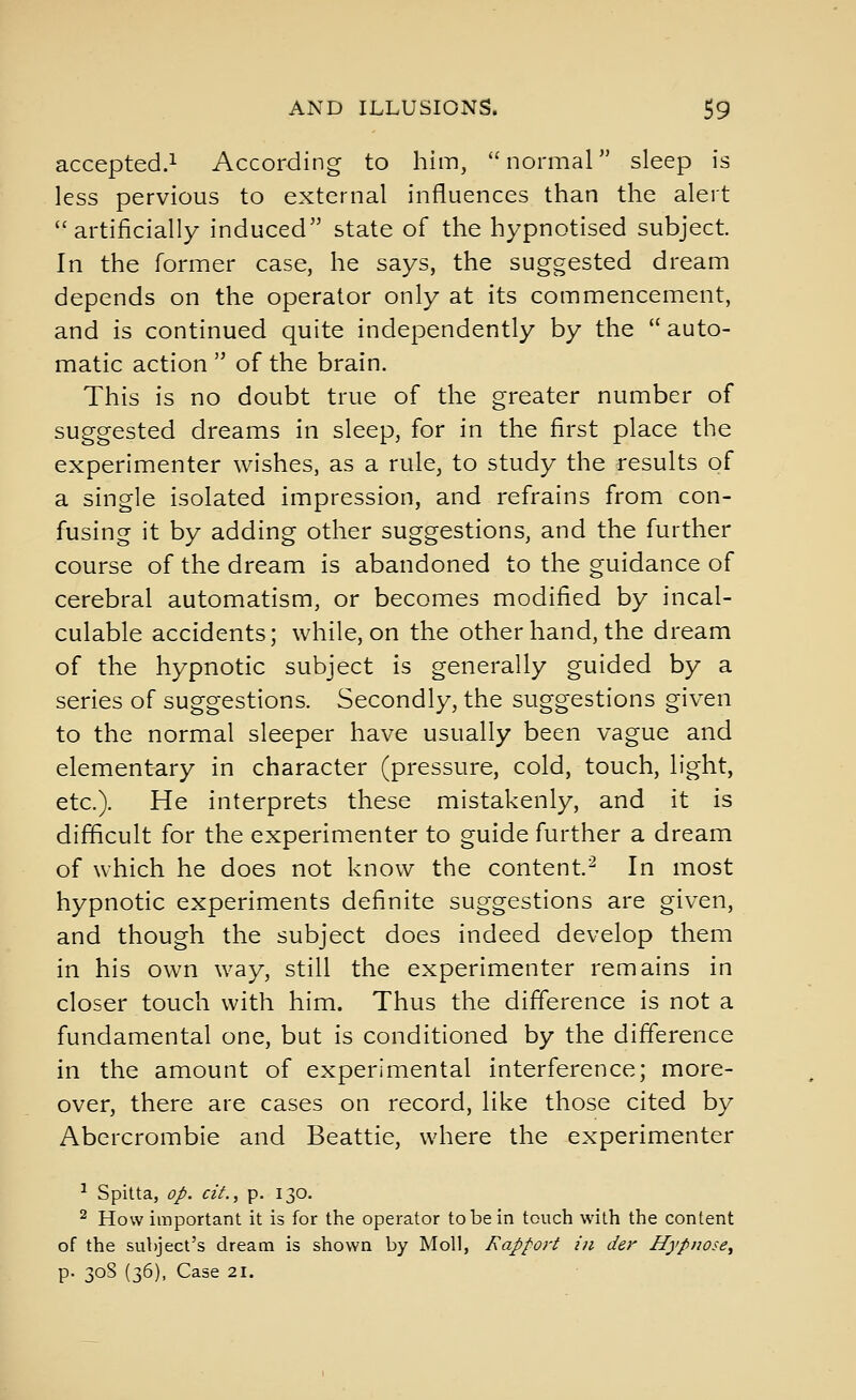 accepted.! According to him, normal sleep is less pervious to external influences than the alert artificially induced state of the hypnotised subject. In the former case, he says, the suggested dream depends on the operator only at its commencement, and is continued quite independently by the  auto- matic action  of the brain. This is no doubt true of the greater number of suggested dreams in sleep, for in the first place the experimenter wishes, as a rule, to study the results of a single isolated impression, and refrains from con- fusing it by adding other suggestions, and the further course of the dream is abandoned to the guidance of cerebral automatism, or becomes modified by incal- culable accidents; while, on the other hand, the dream of the hypnotic subject is generally guided by a series of suggestions. Secondly, the suggestions given to the normal sleeper have usually been vague and elementary in character (pressure, cold, touch, light, etc.). He interprets these mistakenly, and it is difficult for the experimenter to guide further a dream of which he does not know the content.^ In most hypnotic experiments definite suggestions are given, and though the subject does indeed develop them in his own way, still the experimenter remains in closer touch with him. Thus the difference is not a fundamental one, but is conditioned by the difference in the amount of experimental interference; more- over, there are cases on record, like those cited by Abcrcrombie and Beattie, where the experimenter ^ Spitta, op. ciL, p. 130. ^ How important it is for the operator to be in touch with the content of the subject's dream is shown by Moll, Rapport in der Hypnose^ p. 30S (36), Case 21.