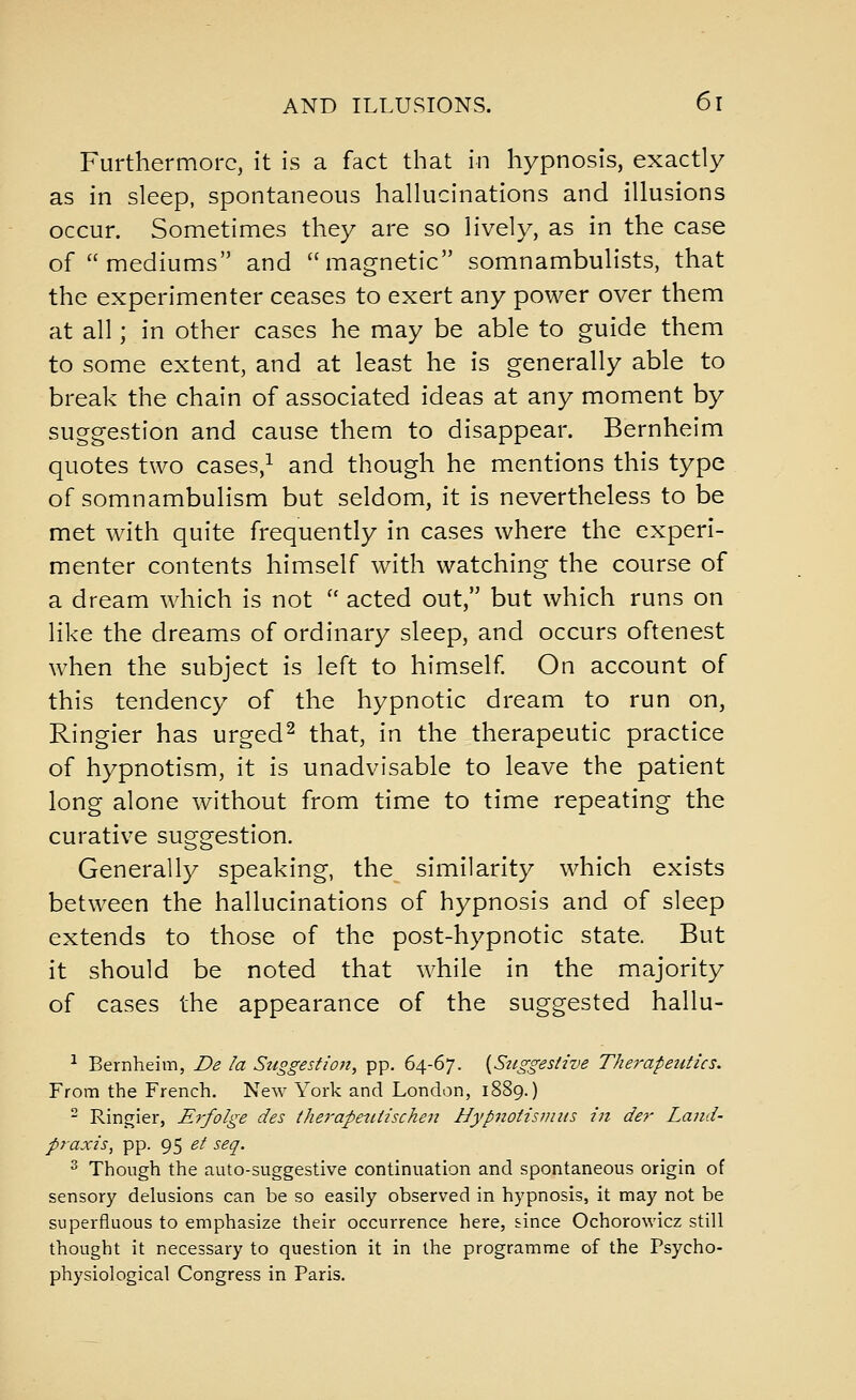 Furthermore, It is a fact that in hypnosis, exactly as in sleep, spontaneous hallucinations and illusions occur. Sometimes they are so lively, as in the case of  mediums and magnetic somnambulists, that the experimenter ceases to exert any power over them at all; in other cases he may be able to guide them to some extent, and at least he is generally able to break the chain of associated ideas at any moment by suggestion and cause them to disappear. Bernheim quotes two cases,^ and though he mentions this type of somnambulism but seldom, it is nevertheless to be met with quite frequently in cases where the experi- menter contents himself with watching the course of a dream which is not  acted out, but which runs on like the dreams of ordinary sleep, and occurs oftenest when the subject is left to himself On account of this tendency of the hypnotic dream to run on, Ringier has urged^ that, in the therapeutic practice of hypnotism, it is unadvisable to leave the patient long alone without from time to time repeating the curative suggestion. Generally speaking, the similarity which exists between the hallucinations of hypnosis and of sleep extends to those of the post-hypnotic state. But it should be noted that while in the majority of cases the appearance of the suggested hallu- ^ Bernheim, De la Suggestion, pp. 64-67. {Suggestive Therapeutics. From the French, New York and London, 1889.)  Ringier, Erfolge des therapeutischeit Hypnotisvms in der Land- praxis, pp. 95 et seq. ^ Though the auto-suggestive continuation and spontaneous origin of sensory delusions can be so easily observed in hypnosis, it may not be superfluous to emphasize their occurrence here, since Ochorowicz still thought it necessary to question it in the programme of the Psycho- physiological Congress in Paris.