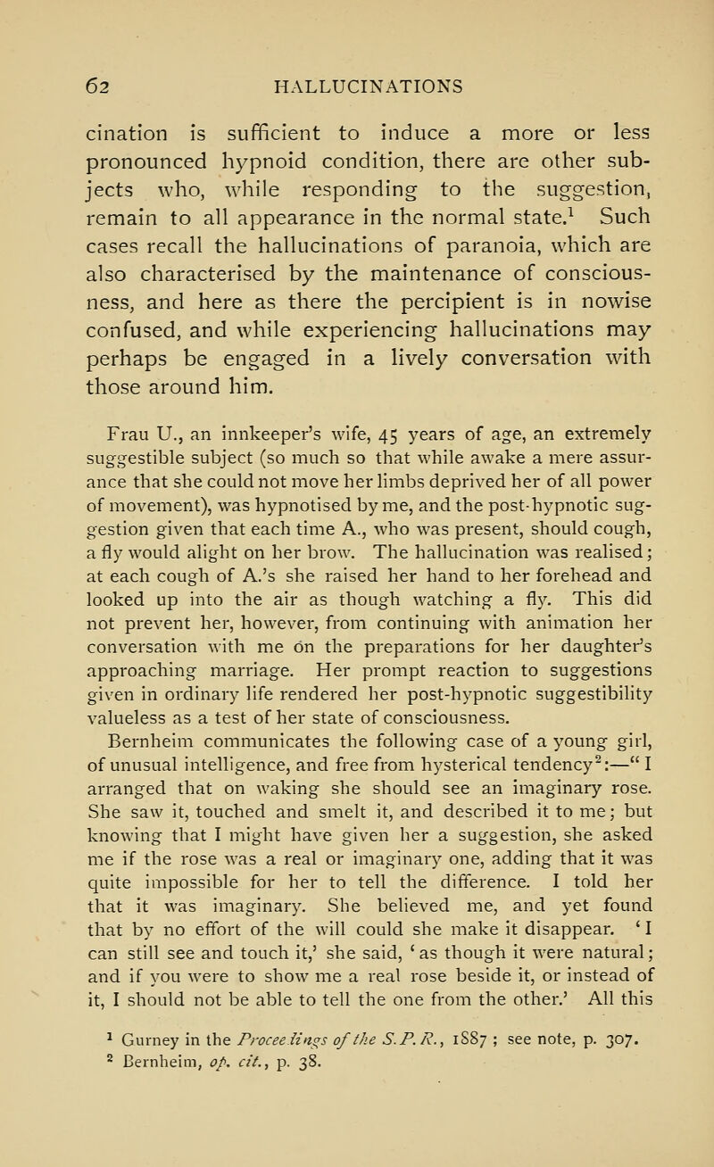 cination is sufficient to induce a more or less pronounced hypnoid condition, there are other sub- jects who, while responding to the suggestion, remain to all appearance in the normal state.^ Such cases recall the hallucinations of paranoia, which are also characterised by the maintenance of conscious- ness, and here as there the percipient is in nowise confused, and while experiencing hallucinations may perhaps be engaged in a lively conversation with those around him. Frau U.J an innkeeper's wife, 45 years of age, an extremely sug-gestible subject (so much so that while awake a mere assur- ance that she could not move her limbs deprived her of all power of movement), was hypnotised by me, and the post-hypnotic sug- gestion given that each time A., who was present, should cough, a fly would alight on her brow. The hallucination was realised; at each cough of A.'s she raised her hand to her forehead and looked up into the air as though watching a fly. This did not prevent her, however, from continuing with animation her conversation with me on the preparations for her daughter's approaching marriage. Her prompt reaction to suggestions given in ordinary life rendered her post-hypnotic suggestibility valueless as a test of her state of consciousness. Bernheim communicates the following case of a young girl, of unusual intelligence, and free from hysterical tendency^:— I arranged that on waking she should see an imaginary rose. She saw it, touched and smelt it, and described it to me; but knowing that I might have given her a suggestion, she asked me if the rose was a real or imaginary one, adding that it was quite impossible for her to tell the difference. I told her that it was imaginary. She believed me, and yet found that by no effort of the will could she make it disappear. ' I can still see and touch it,' she said, 'as though it were natural; and if you were to show me a real rose beside it, or instead of it, I should not be able to tell the one from the other.' All this ^ Gurney in the Proceedings of the S.P.R., 1S87 ; see note, p. 307. ^ Bernheim, op. cit., p. 38.