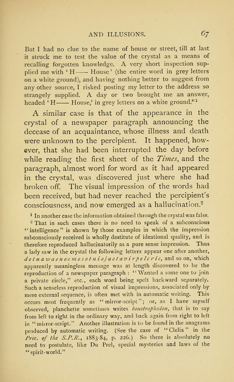 But I had no clue to the name of house or street, till at last it struck me to test the value of the crystal as a means of recalling forgotten knowledge. A very short inspection sup- plied me with ' H ■ House' (the entire word in grey letters on a white ground), and having nothing better to suggest from any other source, I risked posting my letter to the address so strangely supplied. A day or two brought me an answer, headed 'H House,' in grey letters on a white ground.*'^ A similar case is that of the appearance in the crystal of a newspaper paragraph announcing the decease of an acquaintance, whose illness and death were unknown to the percipient. It happened, how- ever, that she had been interrupted the day before while reading the first sheet of the Times, and the paragraph, almost word for word as it had appeared in the crystal, was discovered just where she had broken off The visual impression of the words had been received, but had never reached the percipient's consciousness, and now emerged as a hallucination.^ 1 In another case the information obtained through the crystal was false. - That in such cases there is no need to speak of a subconscious intelligence is shown by those examples in which the impression subconsciously received is wholly destitute of ideational quality, and is therefore reproduced hallucinatorily as a pure sense impression. Thus a lady saw in the crystal the following letters appear one after another, de tnazv aen oemo s 01 ni oj aet av irpelc r ic, and so on, which apparently meaningless message was at length discovered to be the reproduction of a newspaper paragraph :  Wanted a some one to join a private circle, etc., each word being spelt backward separately. Such a senseless reproduction of visual impressions, associated only by mere external sequence, is often met with in automatic writing. This occurs most frequently as mirror-script'; or, as I have myself observed, planchette somethiies writes bonsirophedo7i, that is to say from left to right in the ordinary way, and back again from right to left in  miiror-script. Another illustration is to be found in the anagrams produced by automatic writing. (See the case of  Clelia in the Froc. of the S.F.R., 1883-84, p. 226.) So there is absolutely no need to postulate, like Du Prel, special mysteries and laws of the spirit-world.