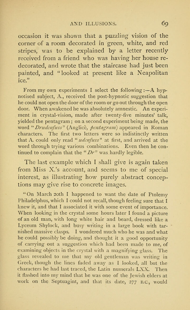 occasion it was shown that a puzzHng vision of the corner of a room decorated in green, white, and red stripes, was to be explained by a letter recently received from a friend who was having her house re- decorated, and wrote that the staircase had just been painted, and looked at present like a Neapolitan ice. From my own experiments I select the following:—A hyp- notised subject, A., received the post-hypnotic suggestion that he could not open the door of the room or go out through the open door. When awakened he was absolutely amnestic. An experi- ment in crystal-vision, made after twenty-five minutes' talk, yielded the pentagram; on a second experiment being made, the word  D7'ude/{fi/ss' (AngUce, pciitagrani) appeared in Roman characters. The first two letters were so indistinctly written that A. could only read ''' udenfiiss'''' at first, and arrived at the word through trying various combinations. Even then he con- tinued to complain that the ^''Dr was.hardly legible. The last example which I shall give is again taken from Miss X.'s account, and seems to me of special interest, as illustrating how purely abstract concep- tions may give rise to concrete images.  On March 20th I happened to want the date of Ptolemy Philadelphus, which I could not recall, though feeling sure that I knew it, and that I associated it with some event of importance. When looking in the crystal some hours later I found a picture of an old man, with long white hair and beard, dressed like a Lyceum Shylock, and busy writing in a large book with tar- nished massive clasps. I wondered much who he was and what he could possibly be doing, and thought it a good opportunity of carrying out a suggestion which had been made to me, of examining objects in the crystal with a magnifying glass. The glass revealed to me that my old gentleman was writing in Greek, though the lines faded away as I looked, all but the characters he had last traced, the Latin numerals LXX. Then it flashed into my mind that he was one of the Jewish elders at work on the Septuagint, and that its date, 277 B.C., would