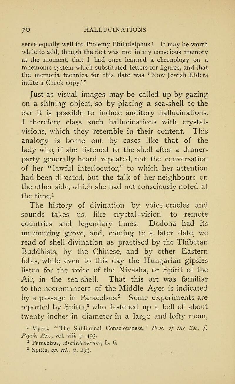 serve equally well for Ptolemy Philadelphus ! It may be worth while to add, though the fact was not in my conscious memory at the moment, that I had once learned a chronology on a mnemonic system which substituted letters for figures, and that the memoria technica for this date was ' Now Jewish Elders indite a Greek copy.' Just as visual images may be called up by gazing on a shining object, so by placing a sea-shell to the ear it is possible to induce auditory hallucinations. I therefore class such hallucinations with crystal- visions, which they resemble in their content. This analogy is borne out by cases like that of the lady who, if she listened to the shell after a dinner- party generally heard repeated, not the conversation of her lawful interlocutor, to which her attention had been directed, but the talk of her neighbours on the other side, which she had not consciously noted at the time.i The history of divination by voice-oracles and sounds takes us, like crystal-vision, to remote countries and legendary times. Dodona had its murmuring grove, and, coming to a later date, we read of shell-divination as practised by the Thibetan Buddhists, by the Chinese, and by other Eastern folks, while even to this day the Hungarian gipsies listen for the voice of the Nivasha, or Spirit of the Air, in the sea-shell. That this art was familiar to the necromancers of the Middle Ages is indicated by a passage in Paracelsus.^ Some experiments are reported by Spitta,'^ who fastened up a bell of about twenty inches in diameter in a large and lofty room, ^ Myers, The Subliminal Consciousness,' Proc. of the Soc. f. Psych. Res., vol. viii. p. 493. ^ Paracelsus, Archidoxoruni, L. 6. ^ Spilta, op. cit., p. 293.