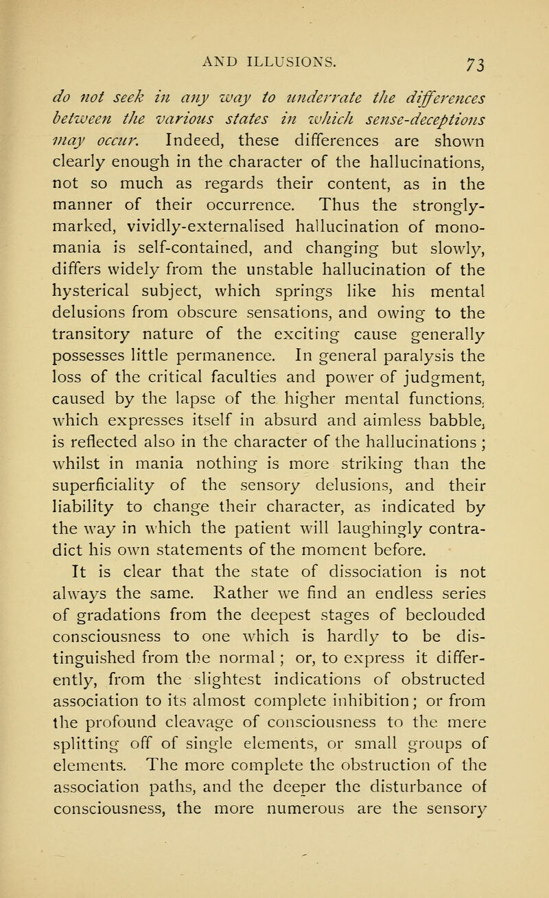 do not seek in any way to underrate the differences between the various states in ivJiicJi sense-deceptions may occur. Indeed, these differences are shown clearly enough in the character of the hallucinations, not so much as regards their content, as in the manner of their occurrence. Thus the strongly- marked, vividly-externalised hallucination of mono- mania is self-contained, and changing but slowly, differs widely from the unstable hallucination of the hysterical subject, which springs like his mental delusions from obscure sensations, and owing to the transitory nature of the exciting cause generally possesses little permanence. In general paralysis the loss of the critical faculties and power of judgment^ caused by the lapse of the higher mental functions, which expresses itself in absurd and aimless babble, is reflected also in the character of the hallucinations ; whilst in mania nothing is more striking than the superficiality of the sensory delusions, and their liability to change their character, as indicated by the way in which the patient will laughingly contra- dict his own statements of the moment before. It is clear that the state of dissociation is not always the same. Rather we find an endless series of gradations from the deepest stages of beclouded consciousness to one which is hardly to be dis- tinguished from the normal; or, to express it differ- ently, from the slightest indications of obstructed association to its almost complete inhibition; or from the profound cleavage of consciousness to the mere splitting off of single elements, or small groups of elements. The more complete the obstruction of the association paths, and the deeper the disturbance of consciousness, the more numerous are the sensory