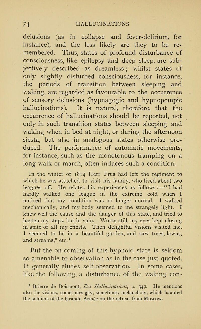 delusions (as in collapse and fever-delirium, for instance), and the less likely are they to be re- membered. Thus, states of profound disturbance of consciousness, like epilepsy and deep sleep, are sub- jectively described as dreamless; whilst states of only slightly disturbed consciousness, for instance, the periods of transition between sleeping and waking, are regarded as favourable to the occurrence of sensory delusions (hypnagogic and hypnopompic hallucinations). It is natural, therefore, that the occurrence of hallucinations should be reported, not only in such transition states between sleeping and waking when in bed at night, or during the afternoon siesta, but also in analogous states otherwise pro- duced. The performance of automatic movements, for instance, such as the monotonous tramping on a long walk or march, often induces such a condition. In the winter of 1814 Herr Prus had left the regiment to which he was attached to visit his family, who Hved about two leagues off. He relates his experiences as follows :— I had hardly walked one league in the extreme cold when I noticed that my condition was no longer normal. I walked mechanically, and my body seemed to me strangely light. I knew well the cause and the danger of this state, and tried to hasten my steps, but in vain. Worse still, my eyes kept closing in spite of all my efforts. Then delightful visions visited me. I seemed to be in a beautiful garden, and saw trees, lawns, and streams, etc. ^ But the on-coming of this hypnoid state is seldom so amenable to observation as in the case just quoted. It generally eludes self-observation. In some cases, like the following, a disturbance of the waking con- ^ Brierre de Boismont, Des Halliicinatiojis, p, 349. He mentions also the visions, sometimes gay, sometimes melancholy, which haunted the soldiers of the Grande Armee on the retreat from Moscow.