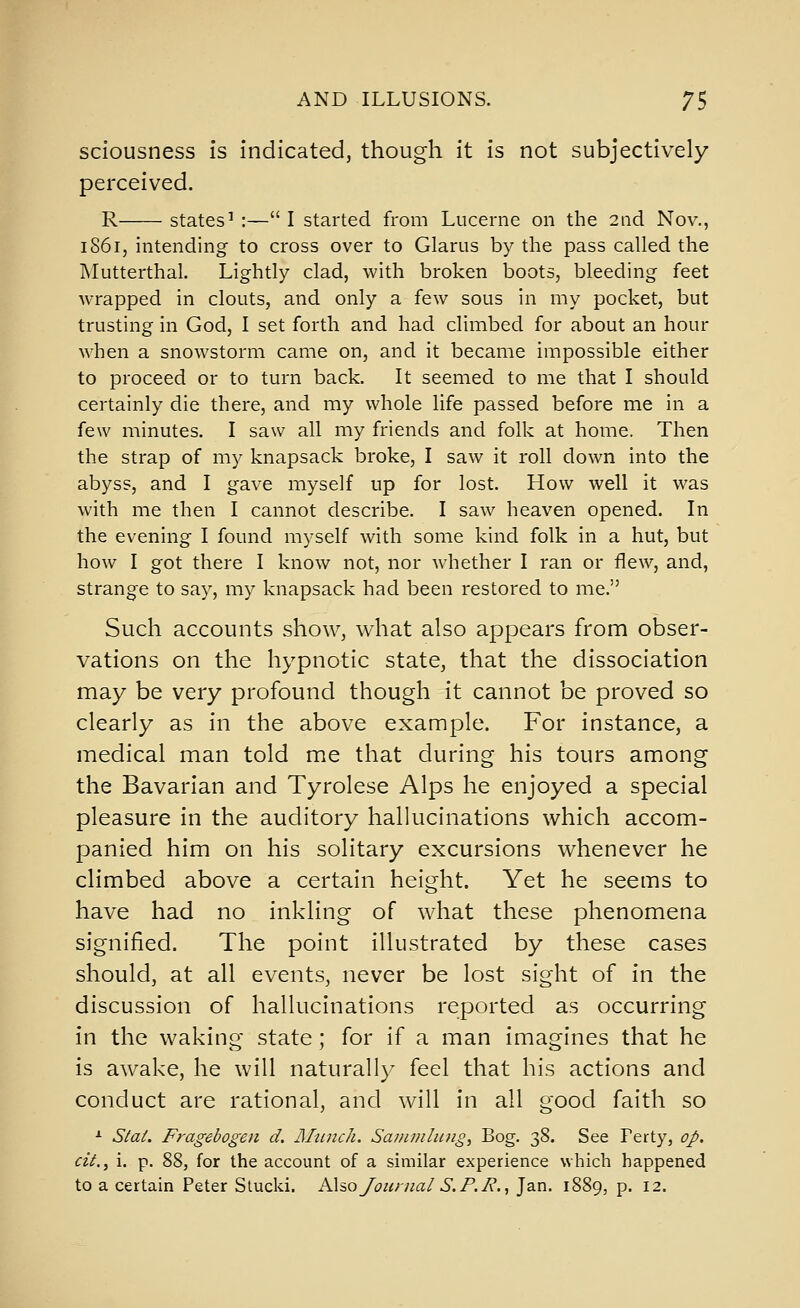 sciousness is indicated, though it is not subjectively perceived. R states' :— I started from Lucerne on the 2nd Nov., iS6i, intending to cross over to Glarus by the pass called the INIutterthal. Lightly clad, with broken boots, bleeding feet wrapped in clouts, and only a few sous in my pocket, but trusting in God, I set forth and had climbed for about an hour when a snowstorm came on, and it became impossible either to proceed or to turn back. It seemed to me that I should certainly die there, and my whole life passed before me in a few minutes. I saw all my friends and folk at home. Then the strap of my knapsack broke, I saw it roll down into the abyss, and I gave myself up for lost. How well it was with me then I cannot describe. I saw heaven opened. In the evening I found myself with some kind folk in a hut, but how I got there I know not, nor whether I ran or flew, and, strange to say, my knapsack had been restored to me. Such accounts show, what also appears from obser- vations on the hypnotic state, that the dissociation may be very profound though it cannot be proved so clearly as in the above example. For instance, a medical man told me that during his tours among the Bavarian and Tyrolese Alps he enjoyed a special pleasure in the auditory hahucinations which accom- panied him on his solitary excursions whenever he climbed above a certain height. Yet he seems to have had no inkling of what these phenomena signified. The point illustrated by these cases should, at all events, never be lost sight of in the discussion of hallucinations reported as occurring in the waking state; for if a man imagines that he is awake, he will naturally feel that his actions and conduct are rational, and will in all good faith so ^ Stat. Fragebogen d. Mtuich. Saninihing, Bog. 38. See Perty, oJ>. cii.y i. p. 88, for the account of a similar experience which happened to a certain Peter Stucki. A\so Journal S. P.2^., Jan. 1889, p. 12.