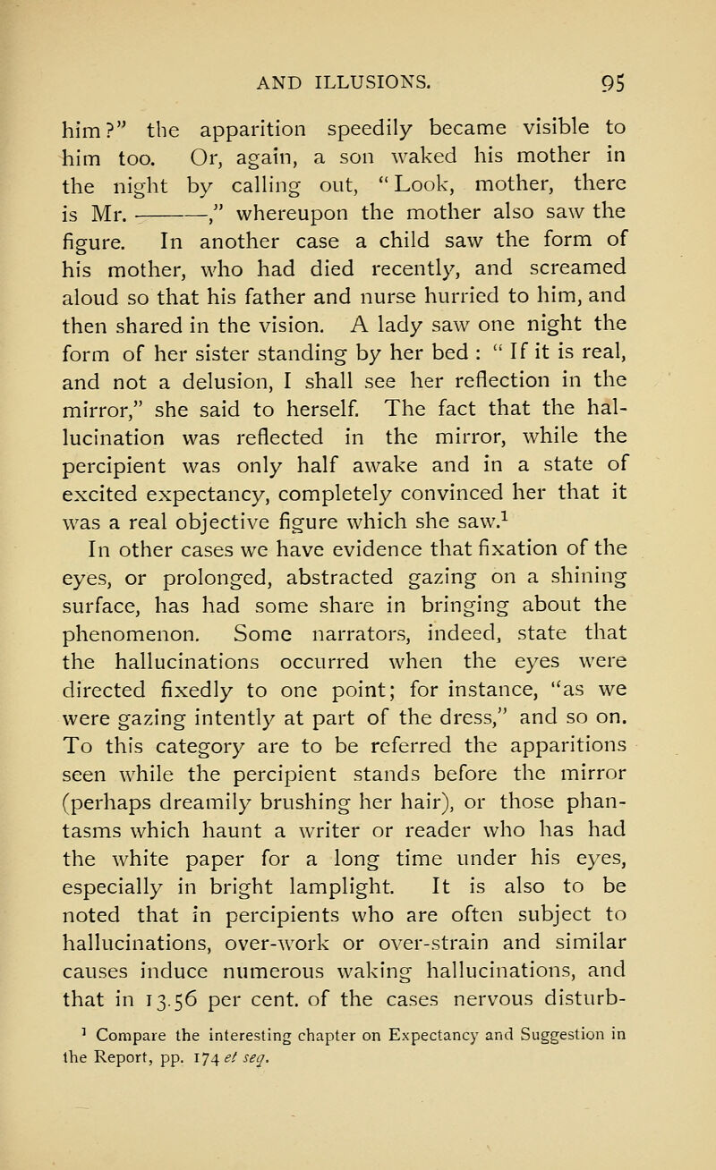 him? the apparition speedily became visible to him too. Or, again, a son waked his mother in the night by calling out, Look, mother, there is Mr. , whereupon the mother also saw the figure. In another case a child saw the form of his mother, who had died recently, and screamed aloud so that his father and nurse hurried to him, and then shared in the vision. A lady saw one night the form of her sister standing by her bed :  If it is real, and not a delusion, I shall see her reflection in the mirror, she said to herself The fact that the hal- lucination was reflected in the mirror, while the percipient was only half awake and in a state of excited expectancy, completely convinced her that it was a real objective figure which she saw.^ In other cases we have evidence that fixation of the eyes, or prolonged, abstracted gazing on a shining surface, has had some share in bringing about the phenomenon. Some narrators, indeed, state that the hallucinations occurred when the eyes were directed fixedly to one point; for instance, '^as we were gazing intently at part of the dress, and so on. To this category are to be referred the apparitions seen while the percipient stands before the mirror (perhaps dreamily brushing her hair), or those phan- tasms which haunt a writer or reader who has had the white paper for a long time under his eyes, especially in bright lamplight. It is also to be noted that in percipients who are often subject to hallucinations, over-work or over-strain and similar causes induce numerous waking hallucinations, and that in 13.56 per cent, of the cases nervous disturb- ^ Compare the interesting chapter on Expectancy and Suggestion in the Report, pp. 174 et seg.