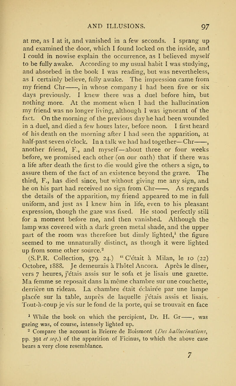 at me, as I at it, and vanished in a few seconds. I sprang up and examined the door, which I found locked on the inside, and I could in nowise explain the occurrence, as I believed myself to be fully awake. According to my usual habit I was studying, and absorbed in the book I was reading, but was nevertheless, as I certainly believe, fully awake. The impression came from my friend Chr , in whose company I had been five or six days previously. I knew there was a duel before him, but nothing more. At the moment when I had the hallucination my friend was no longer living, although I was ignorant of the fact. On the morning of the previous day he had been wounded in a duel, and died a few hours later, before noon. I first heard of his death on the morning after I had seen the apparition, at half-past seven o'clock. In a talk we had had together—Chr , another friend, F., and myself—about three or four weeks before, we promised each other (on our oath) that if there was a life after death the first to die would give the others a sign, to assure them of the fact of an existence beyond the grave. The third, F., has died since, but without giving me any sign, and he on his part had received no sign from Chr . As regards the details of the apparition, my friend appeared to me in full uniform, and just as I knew him in life, even to his pleasant expression, though the gaze was fixed. He stood perfectly still for a moment before me, and then vanished. Although the lamp was covered with a dark green metal shade, and the upper part of the room was therefore but dimly lighted,^ the figure seemed to me unnaturally distinct, as though it were lighted up from some other source,^ (S.P.R. Collection, 579. 24.)  C'etait a Milan, le 10 (22) Octobre, 1888. Je demeurais a I'hotel Ancora. Apres le diner, vers 7 heures, j'etais assis sur le sofa et je lisais une gazette. Ma femme se reposait dans la meme chambre sur une couchette, derriere un rideau. La chambre etait eclairee par une lampe placee sur la table, aupres de laquelle j'etais assis et lisais. Tout-k-coup je vis sur le fond de la porte, qui se trouvait en face ^ While the book on which the percipient, Dr. H. Gr , was gazing was, of course, intensely lighted up. - Compare the account in Brierre de Boismont {Des halhiciirai-iojis, pp. 391 et seq.) of the apparition of Ficinus, to which the above case bears a very close resemblance. 7