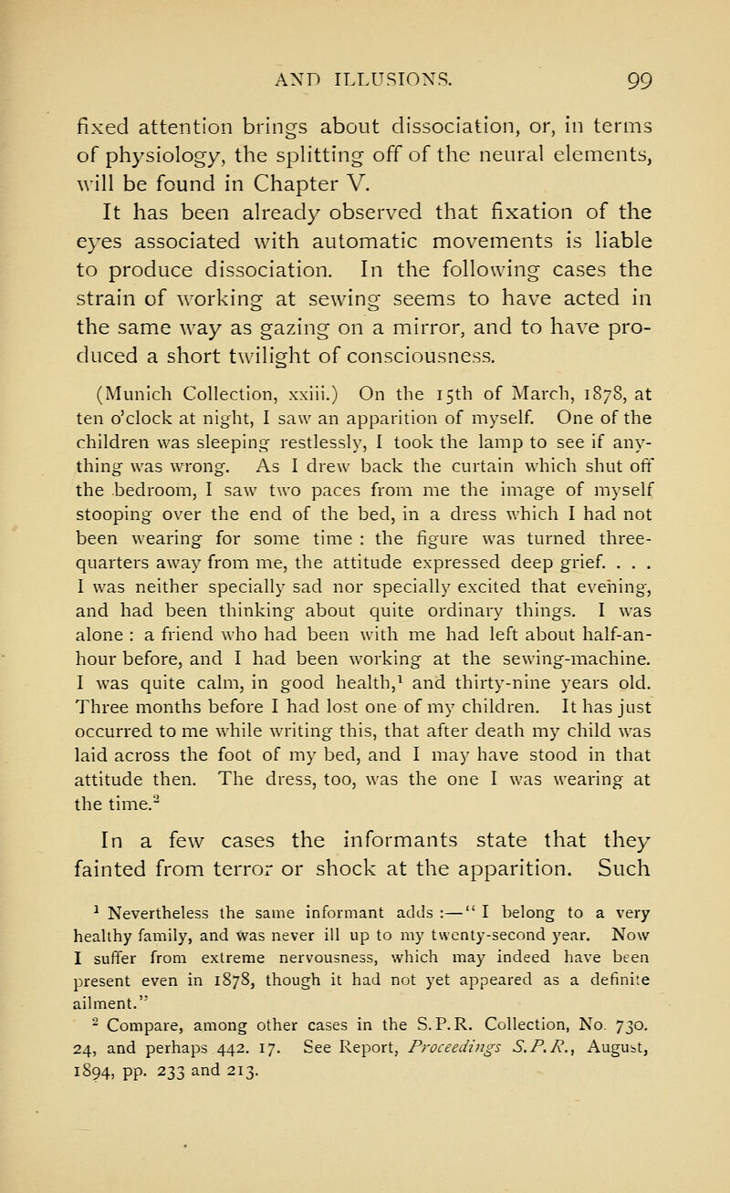 fixed attention brings about dissociation, or, in terms of physiology, the spHtting off of the neural elements, will be found in Chapter V. It has been already observed that fixation of the eyes associated with automatic movements is liable to produce dissociation. In the following cases the strain of working at sewing seems to have acted in the same way as gazing on a mirror, and to have pro- duced a short twilight of consciousness. (Munich Collection, xxiii.) On the 15th of March, 1878, at ten o'clock at night, I saw an apparition of myself. One of the children was sleeping- restlessly, I took the lamp to see if any- thing was wrong. As I drew back the curtain which shut off the bedroom, I saw two paces from me the image of myself stooping over the end of the bed, in a dress which I had not been wearing for some time : the figure was turned three- quarters away from me, the attitude expressed deep grief. . . . I was neither specially sad nor specially excited that evening, and had been thinking about quite ordinary things. I was alone : a friend who had been with me had left about half-an- hour before, and I had been working at the sewing-machine. I was quite calm, in good health,^ and thirty-nine years old. Three months before I had lost one of my children. It has just occurred to me while writing this, that after death my child was laid across the foot of my bed, and I may have stood in that attitude then. The dress, too, was the one I was wearing at the time. In a few cases the informants state that they fainted from terror or shock at the apparition. Such ^ Nevertheless the same informant adds :— I belong to a very healthy family, and was never ill up to my twenty-second year. Now I suffer from extreme nervousness, which may indeed have been present even in 1878, though it had not yet appeared as a definite ailment. ^ Compare, among other cases in the S.P. R. Collection, No. y^o. 24, and perhaps 442. 17. See Report, Proceedings S.F./v., August, 1894, pp. 233 and 213.