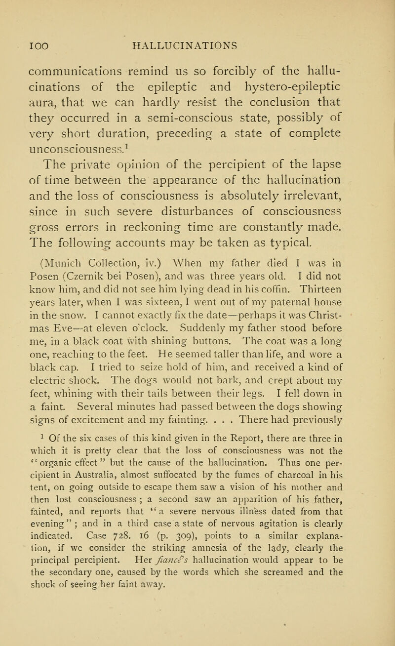 communications remind us so forcibly of the hallu- cinations of the epileptic and hystero-epileptic aura, that we can hardly resist the conclusion that they occurred in a semi-conscious state, possibly of very short duration, preceding a state of complete unconsciousness.^ The private opinion of the percipient of the lapse of time between the appearance of the hallucination and the loss of consciousness is absolutely irrelevant, since in such severe disturbances of consciousness gross errors in reckoning time are constantly made. The following accounts may be taken as typical. (Munich Collection, iv.) When my father died I was in Posen (Czernik bei Posen), and was three years old. I did not know him, and did not see him lying dead in his coffin. Thirteen years later, when I was sixteen, I went out of my paternal house in the snow. I cannot exactly fix the date—perhaps it was Christ- mas Eve—at eleven o'clock. Suddenly my father stood before me, in a black coat with shining buttons. The coat was a long one, reaching to the feet. He seemed taller than life, and wore a black cap. I tried to seize hold of him, and received a kind of electric shock. The dogs would not bark, and crept about my feet, whining with their tails between their legs. I fell down in a faint. Several minutes had passed between the dogs showing signs of excitement and my fainting. . . . There had previously ^ Of the six cases of this kind given in the Report, there are three in which it is pretty clear that the loss of consciousness was not the  organic effect  but the cause of the hallucination. Thus one per- cipient in Australia, almost suffocated by the fumes of charcoal in his tent, on going outside to escape them saw a vision of his mother and then lost consciousness ; a second saw an apparition of his father, fainted, and reports that a severe nervous illness dated from that evening; and in a third case a state of nervous agitation is clearly indicated. Case 728. 16 (p. 309), points to a similar explana- tion, if we consider the striking amnesia of the lady, clearly the principal percipient. Her fiajice's hallucination would appear to be the secondary one, caused by the words which she screamed and the shock of seeing her faint away.