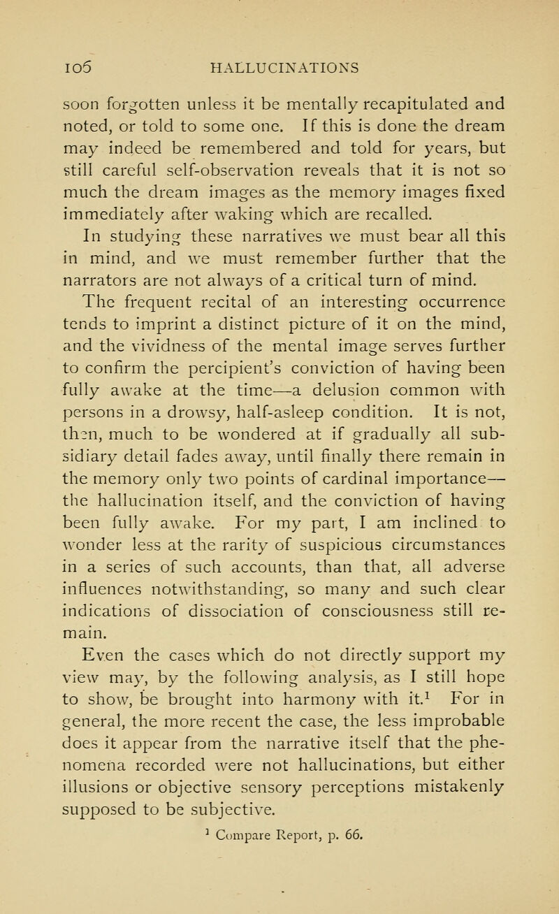 soon forgotten unless it be mentally recapitulated and noted, or told to some one. If this is done the dream may indeed be remembered and told for years, but still careful self-observation reveals that it is not so much the dream images as the memory images fixed immediately after waking which are recalled. In studying these narratives we must bear all this in mind, and we must remember further that the narrators are not always of a critical turn of mind. The frequent recital of an interesting occurrence tends to imprint a distinct picture of it on the mind, and the vividness of the mental image serves further to confirm the percipient's conviction of having been fully awake at the time—a delusion common with persons in a drowsy, half-asleep condition. It is not, th^n, much to be wondered at if gradually all sub- sidiary detail fades away, until finally there remain in the memory only two points of cardinal importance— the hallucination itself, and the conviction of having been fully awake. For my part, I am inclined to wonder less at the rarity of suspicious circumstances in a series of such accounts, than that, all adverse influences notwithstanding, so many and such clear indications of dissociation of consciousness still re- main. Even the cases which do not directly support my view may, by the following analysis, as I still hope to show, be brought into harmony with it.^ For in general, the more recent the case, the less improbable does it appear from the narrative itself that the phe- nomena recorded were not hallucinations, but either illusions or objective sensory perceptions mistakenly supposed to be subjective. ^ Compare Report, p. 66.