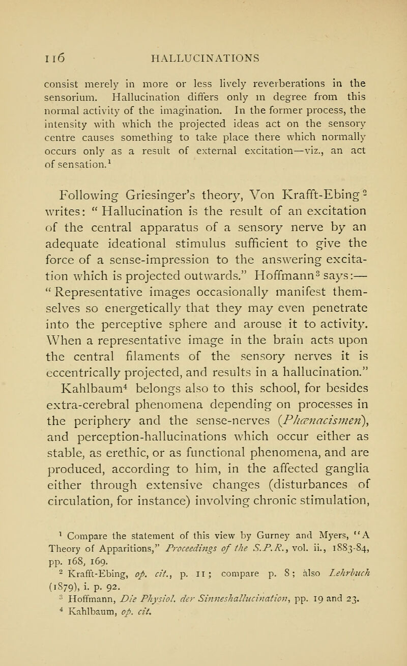 consist merely in more or less lively reverberations in the sensorium. Hallucination differs only m degree from this normal activity of the imagination. In the former process, the intensity with which the projected ideas act on the sensory centre causes something to take place there which normally occurs only as a result of external excitation—viz., an act of sensation.^ Following Griesinger's theon^. Von Krafft-Ebing writes: Hallucination is the result of an excitation of the central apparatus of a sensory nerve by an adequate ideational stimulus sufficient to give the force of a sense-impression to the answering excita- tion which is projected outwards. Hoffmann^ says:—  Representative images occasionally manifest them- selves so energetically that they may even penetrate into the perceptive sphere and arouse it to activity. When a representative image in the brain acts upon the central filaments of the sensory nerves it is eccentrically projected, and results in a hallucination. Kahlbaum* belongs also to this school, for besides extra-cerebral phenomena depending on processes in the periphery and the sense-nerves {PJicrnacismen), and perception-hallucinations which occur either as stable, as erethic, or as ftmctional phenomena, and are produced, according to him, in the affected ganglia either through extensive changes (disturbances of circulation, for instance) involving chronic stimulation, ^ Compare the statement of this view by Gurney and Myers, A Theory of Apparitions, Proceedings of the S.F.R., vol. ii., 1883-84, pp. 168, 169. 2 Krafft-Ebing, op. df., p. ii ; compare p. 8; also Lehrlmch (1879), i. p. 92. ^ Hoffmann, Die Physiol, der Sinneshallticination., pp. 19 and 23. ^ Kahlbaum, op. cit.