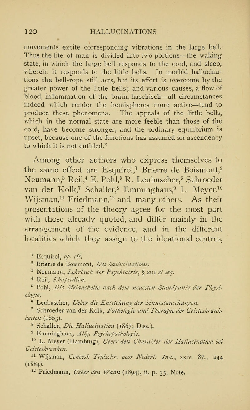 movements excite corresponding vibrations in the large bell. Thus the life of man is divided into two portions—the waking state, in which the large bell responds to the cord, and sleep, wherein it responds to the little bells. In morbid hallucina- tions the bell-rope still acts, but its effort is overcome by the greater power of the little bells; and various causes, a flow of blood, inflammation of the brain, haschisch—all circumstances indeed which render the hemispheres more active—tend to produce these phenomena. The appeals of the little bells, which in the normal state are more feeble than those of the cord, have become stronger, and the ordinary equilibrium is upset, because one of the functions has assumed an ascendency to which it is not entitled. Among other authors who express themselves to the same effect are Esqulrol,^ Brierre de Boismont,^ Neumann,^ Reil,* E. Pohl,^ R. Leubuscher,* Schroeder van der Kolk,^ Schaller,^ Emminghaus,^ L. Meyer,^^ Wijsman,^^ Friedmann/^ and many others. As their presentations of the theory agree for the most part with those already quoted, and differ mainly in the arrangement of the evidence, and in the different localities which they assign to the ideational centres, ^ Esquirol, op. cit. ^ Brierre de Boismont, Des halhicinations. ^ Neumann, Lehrhich der Psychiatrie, § 201 et seq. ^ Reil, Rhapsodien, ^ Pohl, Die Melancholie iiach deni neucsten Standpunkt der Physi' ologie. ^ Leubuscher, Ueher die Entstehung der Sinneiiduschmigen. ^ Schroeder van der Kolk, Pathologic and Therapie der Geisteskrank- heiten (1863). ^ Schaller, Die Halluciiiation (1867; Diss.). ^ Emminghaus, Allg. Psychopathologie. ■^ L. Meyer (Hamburg), Ueber den Charakter der Hallucination bei Geisteskranken. 11 Wijsman, Getieesk Tijdschr. voor NederL Ind.^ xxiv. %]., 244 (1884). ^^ Friedmann, Ueber den Wahn (1894), ii. p. 35, Note*