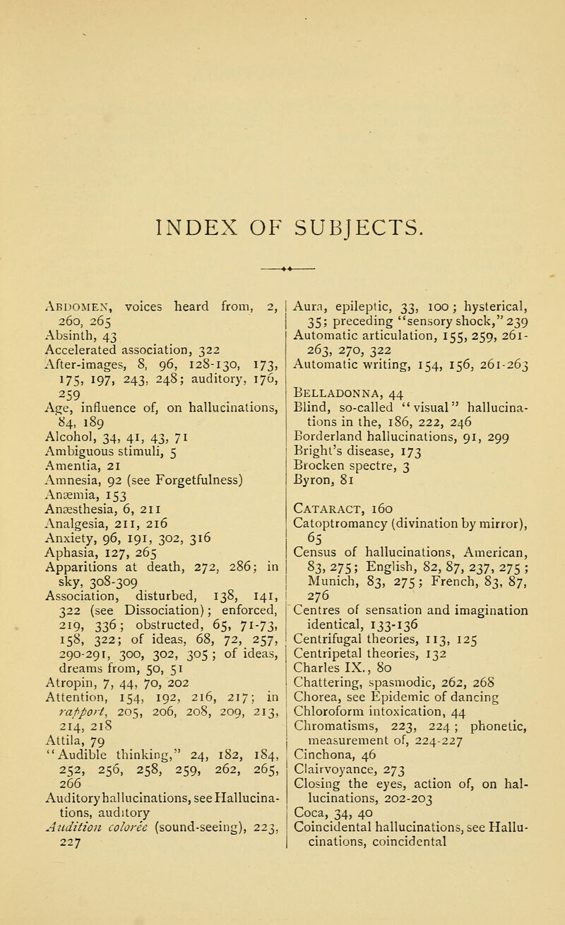 INDEX OF SUBJECTS, Abdomen, voices heard from, 2, 260, 265 Absinth, 43 Accelerated association, 322 After-images, 8, 96, 128-130, 173, 175, 197, 243, 248; auditory, 176, 259 Age, influence of, on hallucinations, 84, 189 Alcohol, 34, 41, 43, 71 Ambiguous stimuli, 5 Amentia, 21 Amnesia, 92 (see Forgetfulness) Anaemia, 153 Anaesthesia, 6, 211 Analgesia, 211, 216 Anxiety, 96, 191, 302, 316 Aphasia, 127, 265 Apparitions at death, 272, 286; in sky, 308-309 Association, disturbed, 138, 141, 322 (see Dissociation); enforced, 219, 336; obstructed, 65, 71-73, 158, 322; of ideas, 68, 72, 257, 290-291, 300, 302, 305 ; of ideas, dreams from, 50, 51 Atropin, 7, 44, 70, 202 Attention, 154, 192, 216, 217; in rapport, 205, 206, 208, 209, 213, 214, 218 Attila, 79 Audible thinking, 24, 182, 184, 252, 256, 258, 259, 262, 265, 266 Auditoryhalluclnations, see Hallucina- tions, auditory Audition coloree (sound-seeing), 223, 227 Aura, epileptic, 33, 100; hysterical, T^^; preceding sensory shock, 239 Automatic articulation, 155, 259, 261- 263, 270, 322 Automatic writing, 154, 156, 261-263 Belladonna,44 Blind, so-called visual hallucina- tions in the, 186, 222, 246 Borderland hallucinations, 91, 299 Bright's disease, 173 Brocken spectre, 3 Byron, 81 Cataract, 160 Catoptromancy (divination by mirror), 65 Census of hallucinations, American, 8z, 275; English, %2, 87, 237, 275 ; Munich, 83, 275 ; French, 83, %-], 276 Centres of sensation and imagination identical, 133-136 Centrifugal theories, 113, 125 Centripetal theories, 132 Charles IX., 80 Chattering, spasmodic, 262, 268 Chorea, see Epidemic of dancing Chloroform intoxication, 44 Chromatisms, 223, 224; phonetic, measurement of, 224-227 Cinchona, 46 Clairvoyance, 273 Closing the eyes, action of, on hal- lucinations, 202-203 Coca, 34, 40 Coincidental hallucinations, see Hallu- cinations, coincidental