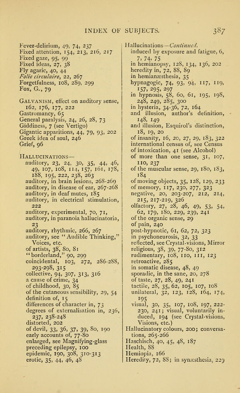 Fever-delirium, 49, 74, 237 Fixed attention, 154, 213, 216, 217 Fixed gaze, 95, 99 Fixed ideas, 27, 38 Fly agaric, 40, 44 Folie cirailaire, 22, 267 Forgetfulness, 108, 289, 299 Fox, G., 79 Galvanism, effect on auditory sense, 162, 176, 177, 222 Gastromancy, 65 General paralysis, 24, 26, 28, 73 Giddiness, 7 (see Vertigo) Gigantic apparitions, 44, 79, 93, 202 Greek idea of soul, 246 Grief, 96 Hallucinations— auditory, 23, 24, 30, 35, 44, 46, 49, 107, 108, IM, 157, 161, 178, 188, 195, 222, 238, 263 auditory, in brain lesions, 268-269 auditory, in disease of ear, 267-268 auditory, in deaf mutes, 185 auditory, in electrical stimulation, 222 auditory, experimental, 70, 71, auditory, in paranoia hallucinatoria, 23 auditory, rhythmic, 266, 267 auditory, see Audible Thinking, Voices, etc. of artists, 38, 80, 81 borderland, 90, 299 coincidental, 103, 272, 286-288, 293-298, 315 collective, 94, 307, 313, 316 a cause of crime, 34 of childhood, 30, 85 of the cutaneous sensibility, 29, 54 definition of, 15 differences of character in, ']i degrees of externalisation in, 236, 237, 238-248 distorted, 202 of devil, 33, 36, 37, 39, 80, 190 early accounts of, 77-80 enlarged, see Magnifying-glass preceding epilepsy, 100 epidemic, 190, 308, 310-313 erotic, 35, 44, 46, 48 Hallucinations—Continued. induced by exposure and fatigue, 6, 7, 74, 75 in hemianopsy, 128, 134, 136, 202 heredity in, 72, 88, 89 in hemiansesthesia, 35 hypnagogic, 74, 93, 94, 117, 119, 157, 295, 297 in hypnosis, 58, 60, 61, 195, 19S, 248, 249, 285, 300 in hysteria, 34-36, ^2, 164 and illusion, author's definition, 148, 149 and illusion, Esquirol's distinction, 18, 19, 20 of insanity, 16, 20, 27, 29, 183, 322 international census of, see Census of intoxication, 41 (see Alcohol) of more than one sense, 31, 107, no, 237 of the muscular sense, 29, 180, 183, 184 of moving objects, 35, 128, 129, 233 of memory, 117, 230, 277, 323 negative, 20, 203-207, 212, 214, 215, 217-219, 326 olfactory, 27, 28, 46, 49, 53, 54, 62, 179, 180, 229, 239, 241 of the organic sense, 29 of pain, 240 post-hypnotic, 61, 62, 72, 323 in psychoneurosis, 32, 33 reflected, see Crystal-visions, Mirror religious, 38, 39, 77-80, 312 rudimentary, 108, no, iii, 123 retroactive, 285 in somatic disease, 48, 49 sporadic, in the sane, 20, 278 of taste, 27, 28, 49, 241 tactile, 28, 35, 62, 105, 107, 108 unilateral, 32, 123, 128, 164, 174, 195 visual, 30, 35, 107, 108, 197, 222- 230, 241; visual, voluntarily in- duced, 194 (see Crystal-visions, Visions, etc.) Hallucinatory colours, 200; conversa- tions, 265-266 Haschisch, 40, 45, 48, 187 Health, 88 Hemiopia, 166 Heredity, 72, 88; in synesthesia, 229