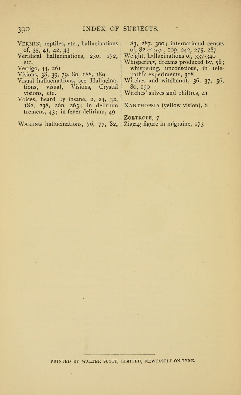 Vermin, reptiles, etc., hallucinations of, 35, 41, 42, 43 Veridical hallucinations, 230, 272, etc. Vertigo, 44, 261 Visions, 38, 39, 79, 80, 188, 189 Visual hallucinations, see Hallucina- tions, visual, Visions, Crystal visions, etc. Voices, heard by insane, 2, 24, 32, 182, 238, 260, 265; in delirium tremens, 43; in fever delirium, 49 Waking hallucinations, 76, 77, 82, S;^, 287, 300; international census ot, 82 et seq., 109, 242, 275, 287 Weight, hallucinations of, 337-340 Whispering, dreams produced by, 58; whispering, unconscious, in tele- . pathic experiments, 318 Witches and witchcraft, 36, 37, 56, 80, 190 Witches' salves and philtres, 41 Xanthopsia (yellow vision), 8 ZoETROPE, 7 Zigzag figure in migraine, 173 PRINTED BY WALTER SCOTT, LIMITED, NEWCASTLE-ON-TYNE.
