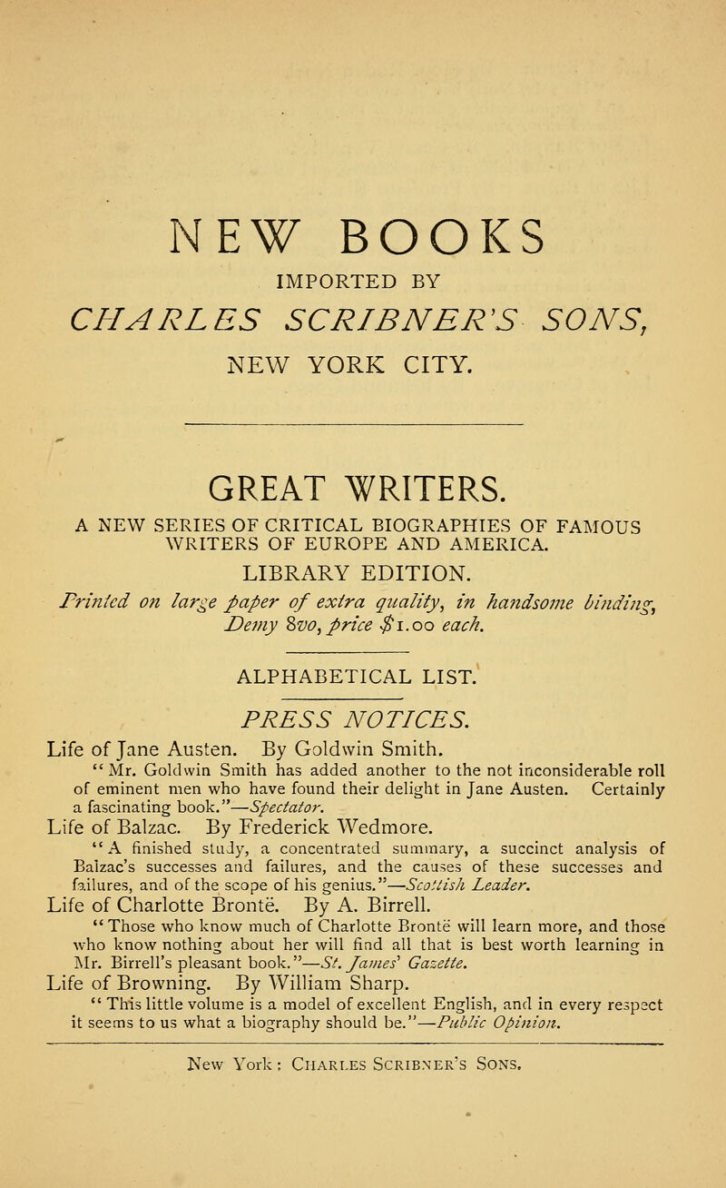 NEW BOOKS IMPORTED BY CHARLES SCRIBNER'S SONS, NEW YORK CITY. GREAT WRITERS. A NEW SERIES OF CRITICAL BIOGRAPHIES OF FAMOUS WRITERS OF EUROPE AND AMERICA. LIBRARY EDITION. Printed on large paper of extra quality, in handsome biiiding. Demy Zvo, price ^i.oo each. ALPHABETICAL LIST. PRESS NOTICES. Life of Jane Austen. By Goldwin Smith. Mr. Goldwin Smith has added another to the not inconsiderable roll of eminent men who have found their delight in Jane Austen. Certainly a fascinating book.—Spectator. Life of Balzac. By Frederick Wedmore. A finished study, a concentrated summary, a succinct analysis of Balzac's successes and failures, and the causes of these successes and failures, and of the scope of his genius.—Scottish Leader. Life of Charlotte Bronte. By A. Birrell. Those who know much of Charlotte Bronte will learn more, and those who know nothing about her will fiad all that is best worth learning in ]\Ir. Birrell's pleasant book.—St. James' Gazette. Life of Browning. By William Sharp.  This little volume is a model of excellent English, and in every respect it seems to us what a biography should be.—Public Opinion. New York: Charles Scribner's Sons,