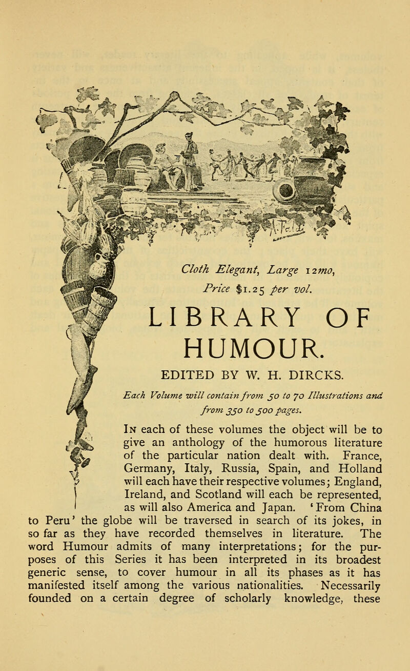 Cloth Elegant, Large i2mo, Price $1.25 per vol. LIBRARY OF HUMOUR. EDITED BY W. H. DIRCKS. Each Volume will contain from ^o to 70 Illustrations and from 3^0 to ^00 pages. In each of these volumes the object will be to give an anthology of the humorous literature of the particular nation dealt with. France, Germany, Italy, Russia, Spain, and Holland will each have their respective volumes; England, Ireland, and Scotland will each be represented, as will also America and Japan. ' From China to Peru' the globe will be traversed in search of its jokes, in so far as they have recorded themselves in literature. The word Humour admits of many interpretations; for the pur- poses of this Series it has been interpreted in its broadest generic sense, to cover humour in all its phases as it has manifested itself among the various nationalities. Necessarily founded on a certain degree of scholarly knowledge, these