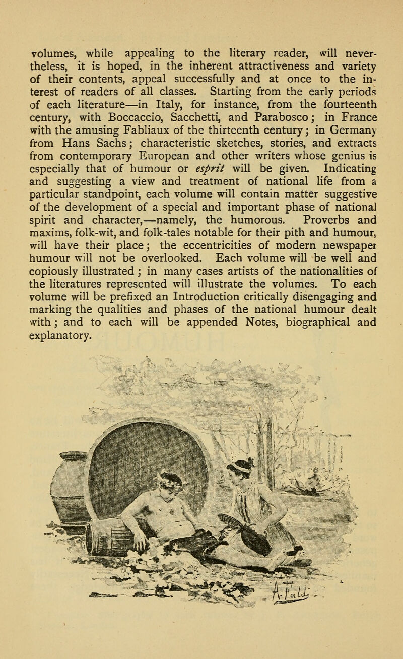 volumes, while appealing to the literary reader, will never- theless, it is hoped, in the inherent attractiveness and variety of their contents, appeal successfully and at once to the in- terest of readers of all classes. Starting from the early periods of each literature—in Italy, for instance, from the fourteenth century, with Boccaccio, Sacchetti, and Parabosco; in France with the amusing Fabliaux of the thirteenth century; in Germany from Hans Sachs; characteristic sketches, stories, and extracts from contemporary European and other writers whose genius is especially that of humour or esprit will be given. Indicating and suggesting a view and treatment of national life from a particular standpoint, each volume will contain matter suggestive of the development of a special and important phase of national spirit and character,—namely, the humorous. Proverbs and maxims, folk-wit, and folk-tales notable for their pith and humour, will have their place; the eccentricities of modern newspaper humour will not be overlooked. Each volume will be well and copiously illustrated ; in many cases artists of the nationalities of the literatures represented will illustrate the volumes. To each volume will be prefixed an Introduction critically disengaging and marking the qualities and phases of the national humour dealt with; and to each will be appended Notes, biographical and explanatory.