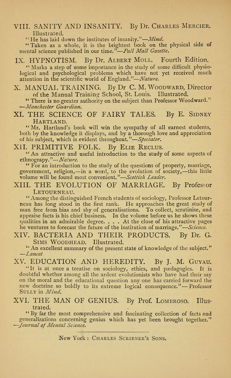 VIII. SANITY AND INSANITY. By Dr. Charles Mercier. Illustrated. '•' He has laid down the institutes of insanity.—Mind. Taken as a whole, it is the brightest book on the physical side of mental science published in our time.—Pall Mall Gazette. IX. HYPNOTISM. By Dr. Albert Moll. Fourth Edition.  Marks a step of some importance in the study of some difficult physio- logical and psychological problems which have not yet received much attention in the scientific world of England.—Nature. X. MANUAL TRAINING. By Dr C. M. Woodward, Director of the Manual Training School, St. Louis. Illustrated. *' There is no greater authority on the subject than Professor Woodward. —Manchester Guardian. XL THE SCIENCE OF FAIRY TALES. By E. Sidney Hartland.  Mr. Hartland's book will win the sympathy of all earnest students, both by the knowledge it displays, and by a thorough love and appreciation of his subject, which is evident throughout.—Spectator. XII. PRIMITIVE FOLK. By Elie Reclus. An attractive and useful introduction to the study of some aspects of ethnograpy.—Natuix.  For an introduction to the study of the questions of property, marriage, government, religion,—in a word, to the evolution of society,—this little volume will be found most convenient.—Scottish Leader. XIII. THE EVOLUTION OF MARRIAGE. By Professor Letourneau. Among the distinguished French students of sociology. Professor Letour- neau has long stood in the first rank. He approaches the great study of man free from bias and shy of generalisations. To collect, scrutinise, and appraise facts is his chief business. In the volume before us he shows these qualities in an admirable degree. ... At the close of his attractive pages he ventures to forecast the future of the institution of marriage.—Science. XIV. BACTERIA AND THEIR PRODUCTS. By Dr. G. Sims Woodhead. Illustrated.  An excellent summary of the present state of knowledge of the subject. —Lancet XV. EDUCATION AND HEREDITY. By J. M. Guyau. It is at once a treatise on sociology, ethics, and psedagogics. It is doubtful whether among all the ardent evolutionists who have had their say on the moral and the educational question any one has carried forward the new doctrine so boldly to its extreme logical consequence.—Professor Sully in Mind. XVI. THE MAN OF GENIUS. By Prof. Lombro.so. Illus- trated. By far the most comprehensive and fascinating collection of facts and generalizations concerning genius which has yet been brought together. ^-Journal of Mental ScicJice.