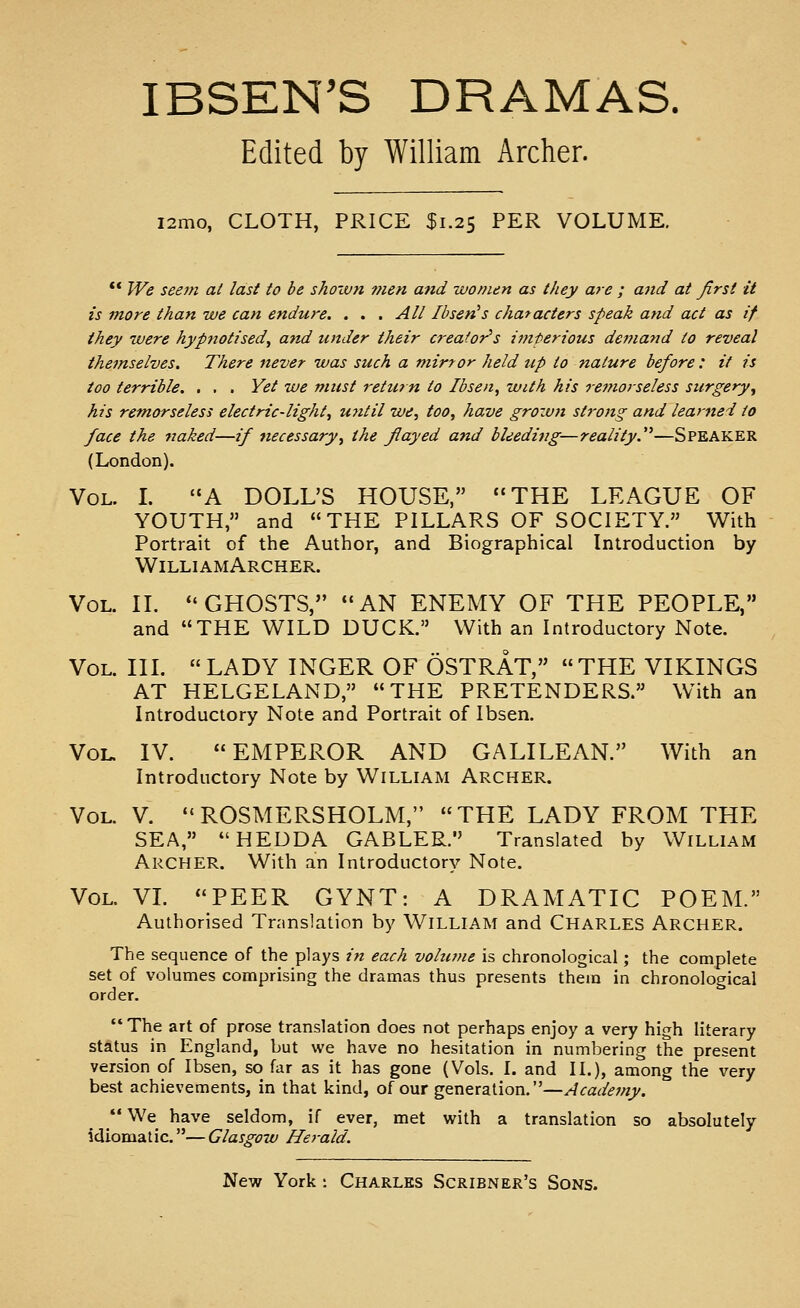 IBSEN'S DRAMAS. Edited by William Archer. i2mo, CLOTH, PRICE $1.25 PER VOLUME. ** We seem at last to be sJioxvn ??ien and women as they are ; aitd at Jirst it is more than we can endure. . . . A// Ibsen^s characters speak and act as if they were hypnotised^ and under their creator's iDiterious demand to reveal themselves. There never was such a mirror held up to nature before : it is too terrible. . . . Yet we must return to Ibsen, with his remorseless surgery^ his remorseless electric-light, U7itil we, too, have grozun strong and learned to face the rtaked—if necessary, the flayed and bleeding—reality.^''—SPEAKER (London). Vol. L A DOLL'S HOUSE, THE LEAGUE OF YOUTH, and THE PILLARS OF SOCIETY. With Portrait of the Author, and Biographical Introduction by WilliamArcher. Vol. II. GHOSTS, AN ENEMY OF THE PEOPLE, and THE WILD DUCK. With an Introductory Note. Vol. IIL  LADY INGER OF OSTRAT, THE VIKINGS AT HELGELAND, THE PRETENDERS. With an Introductory Note and Portrait of Ibsen. Vol. IV. EMPEROR AND GALILEAN. With an Introductory Note by William Archer. Vol. V. ROSMERSHOLM, THE LADY FROM THE SEA, HEDDA GABLER. Translated by William Archer. With an Introductory Note. Vol. VL PEER GYNT: A DRAMATIC POEM. Authorised Tnmslation by WiLLiAM and CHARLES Archer. The sequence of the plays in each vohune is chronological; the complete set of volumes comprising the dramas thus presents them in chronological order.  The art of prose translation does not perhaps enjoy a very high literary status in England, but we have no hesitation in numbering the present version of Ibsen, so far as it has gone (Vols. I. and II.), among the very best achievements, in that kind, of our generation.—Acade?ny. We have seldom, if ever, met with a translation so absolutely idiomatic.—Glasgow He7-ald.