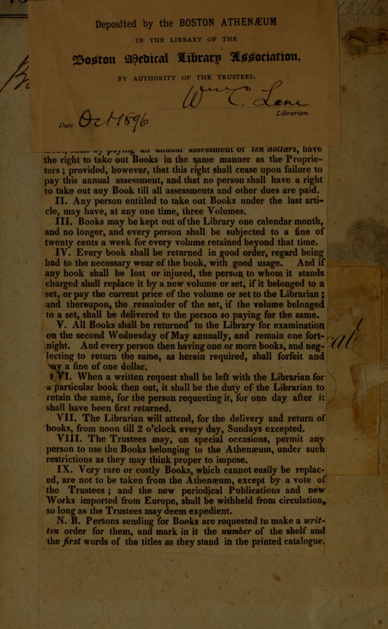 A Deposited by the BOSTON ATHENiEUM IN THE LIBRARY OF THE 2Bo^ton sr^etitcal HiBratp SliBf^ociation, BY AUTHORITY OF THE TRUSTEES. 6iM<^k Librarian. Date , „j j^^^wig uii annual ctstsfssiiieui oi icTH aoiiavs^ have the right to take out Books in the ^ame manner as the Proprie- tors ; provided, however, that this right shall cease upon failure to pay this annual assessment, and that no person shall have a right to take out any Book till all assessments and other dues are paid. II. Any person entitled to take out Books under the last arti- cle, may have, at any one time, three Volumes. III. Books may be kept out of the Library one calendar month, and no longer, and every person shall be subjected to a fine of twenty cents a week for every volume retained beyond that time. IV. Every book shall be returned in good order, regard being had to the necessary wear of the book, with good usage. And if any book shall be lost or injured, the person to whom it stands charged shall replace it by a new volume or set, if it belonged to a set, or pay the current price of the volume or set to the Librarian; and thereupon, the remainder of the set, if the Yolume belonged to a set, shall be delivered to the person so paying for the same. V. All Books shall be returned to the Library for examination ( on the second Wednesday of May annually, and remain one fort-, •// // night. And every person then having one or more books, and neg- f / ( lecting to return the same, as herein required, shall forfeit and •w^ a fine of one dollar. ♦ Vl. When a written request shall be left with the Librarian for « particular book then out, it shall be the duty of the Librarian to retain the same, for the person requesting it, for one day after it shall have been first returned. VII. The Librarian will attend, for the delivery and return of books, from noon till 2 o'clock every day, Sundays excepted. VIII. The Trustees may, on special occasions, permit any person to use the Books belonging to the AthentEum, under such restrictions as they may think proper to impose. IX. Very rare or costly Books, which cannot easily be replac- ed, are not to be taken from the Athenaeum, except by a vote of the Trustees ; and the new periodical Publications and new Works imported from Europe, shall be withheld from circulation^ so long as the Trustees may deem expedient. N. B. Persons sending for Books are requested to make a wriU ten order for them, and mark in it the number of the shelf and the first words of the titles as they stand in the printed catalogue^