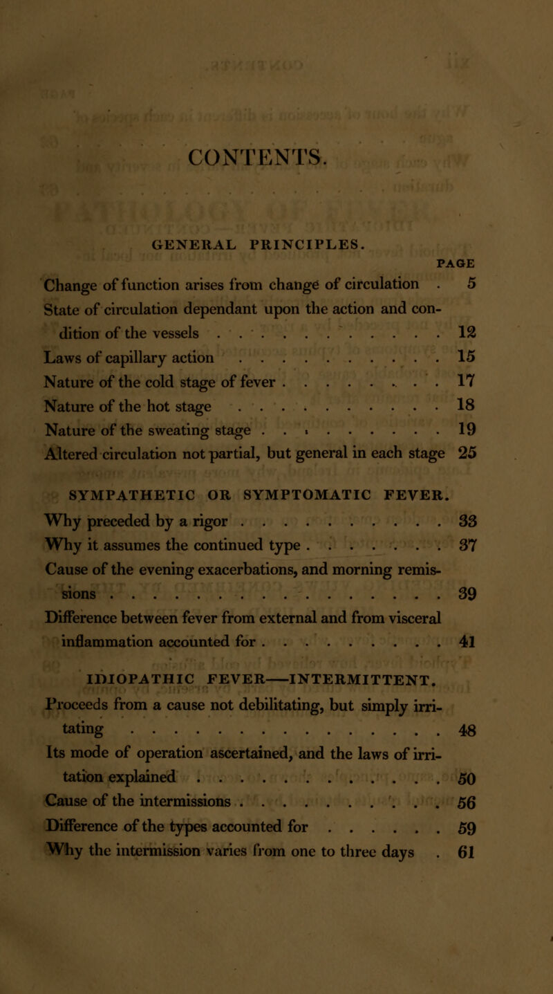 CONTENTS. GENERAL PRINCIPLES. PAGE Change of function arises from change of circulation 5 State of circulation dependant upon the action and con- dition of the vessels . . . . . 12 Laws of capillary action 15 Nature of the cold stage of fever . 17 Nature of the hot stage 18 Nature of the sweating stage 19 Altered circulation not partial, but general in each stage 25 SYMPATHETIC OR SYMPTOMATIC FEVER. Why preceded by a rigor 33 Why it assumes the continued type 37 Cause of the evening exacerbations, and morning remis- sions 39 Difference between fever from external and from visceral inflammation accounted for 41 IDIOPATHIC FEVER INTERMITTENT. Proceeds from a cause not debilitating, but simply irri- tating 48 Its mode of operation ascertained, and the laws of irri- tation explained 50 Cause of the intermissions 56 Difference of the types accounted for 59 Wliy the intermission varies from one to three days . 61