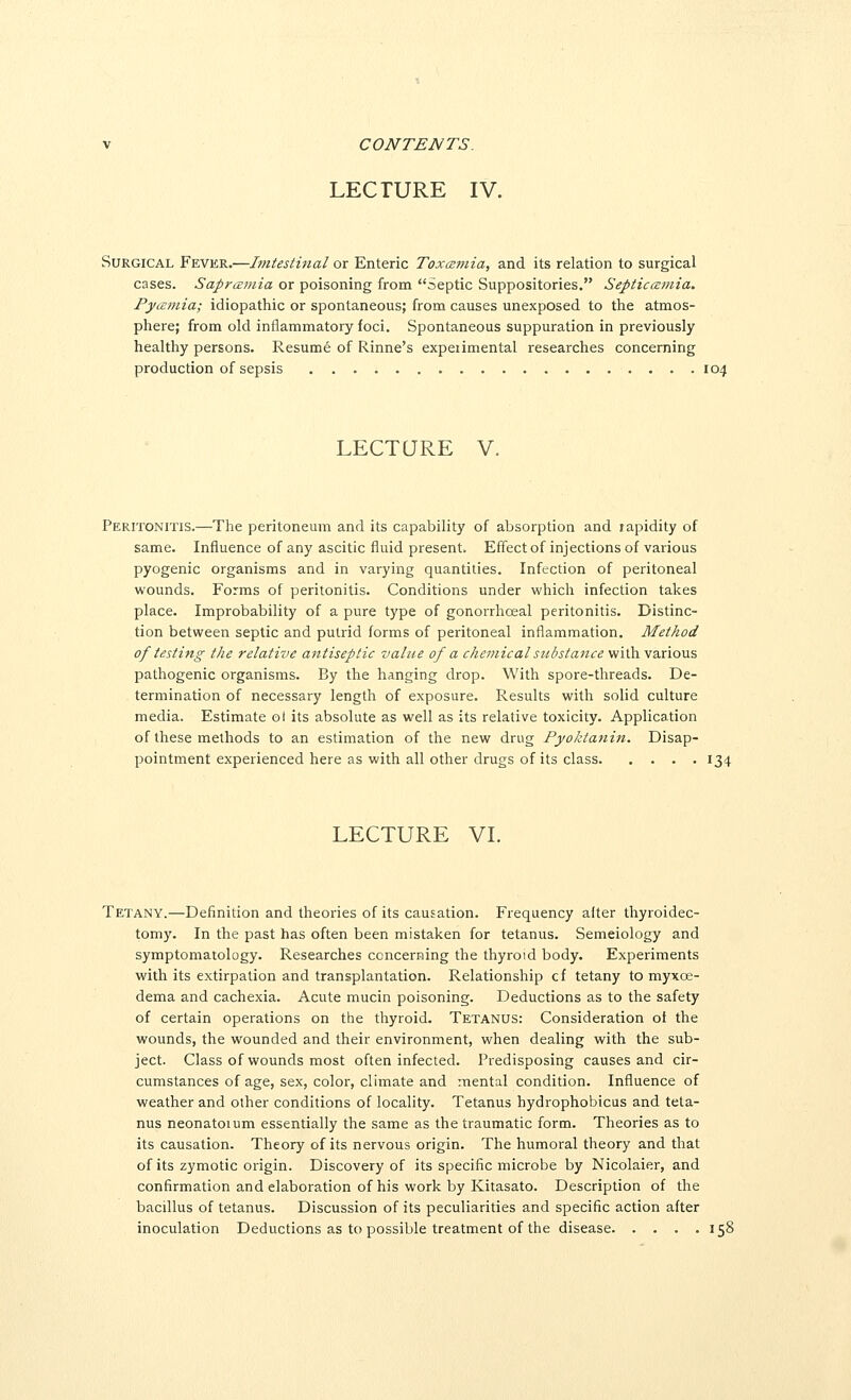 CONTENTS. LECTURE IV. Surgical Fever.—Imtesiinal ox Enteric Toxcumia, and its relation to surgical cases. Sapramia or poisoning from Septic Suppositories. SepticcEviia. Pyamia; idiopathic or spontaneous; from causes unexposed to the atmos- phere; from old inflammatory foci. Spontaneous suppuration in previously healthy persons. Resume of Rinne's expeiimental researches concerning production of sepsis 104 LECTURE V. Peritonitis.—The peritoneum and its capability of absorption and lapidity of same. Influence of any ascitic fluid present. Effect of injections of various pyogenic organisms and in varying quantities. Infection of peritoneal wounds. Forms of peritonitis. Conditions under which infection takes place. Improbability of a pure type of gonorrhceal peritonitis. Distinc- tion between septic and putrid forms of peritoneal inflammation. Method of testing the relative antiseptic value of a che^jiical substance vii\h.\axioviZ pathogenic organisms. By the hanging drop. With spore-threads. De- termination of necessary length of exposure. Results with solid culture media. Estimate ol its absolute as well as its relative toxicity. Application of these methods to an estimation of the new drug Pyoktanin. Disap- pointment experienced here as with all other drugs of its class 134 LECTURE VI. Tetany.—Definition and theories of its causation. Frequency alter thyroidec- tomy. In the past has often been mistaken for tetanus. Semeiology and symptomatology. Researches concerning the thyroid body. Experiments with its extirpation and transplantation. Relationship cf tetany to myxoe- dema and cachexia. Acute mucin poisoning. Deductions as to the safety of certain operations on the thyroid. Tetanus: Consideration of the wounds, the wounded and their environment, when dealing with the sub- ject. Class of wounds most often infected. Predisposing causes and cir- cumstances of age, sex, color, climate and mental condition. Influence of weather and other conditions of locality. Tetanus hydrophobicus and teta- nus neonatoium essentially the same as the traumatic form. Theories as to its causation. Theory of its nervous origin. The humoral theory and that of its zymotic origin. Discovery of its specific microbe by Nicolaier, and confirmation and elaboration of his work by Kitasato. Description of the bacillus of tetanus. Discussion of its peculiarities and specific action after inoculation Deductions as to possible treatment of the disease 158