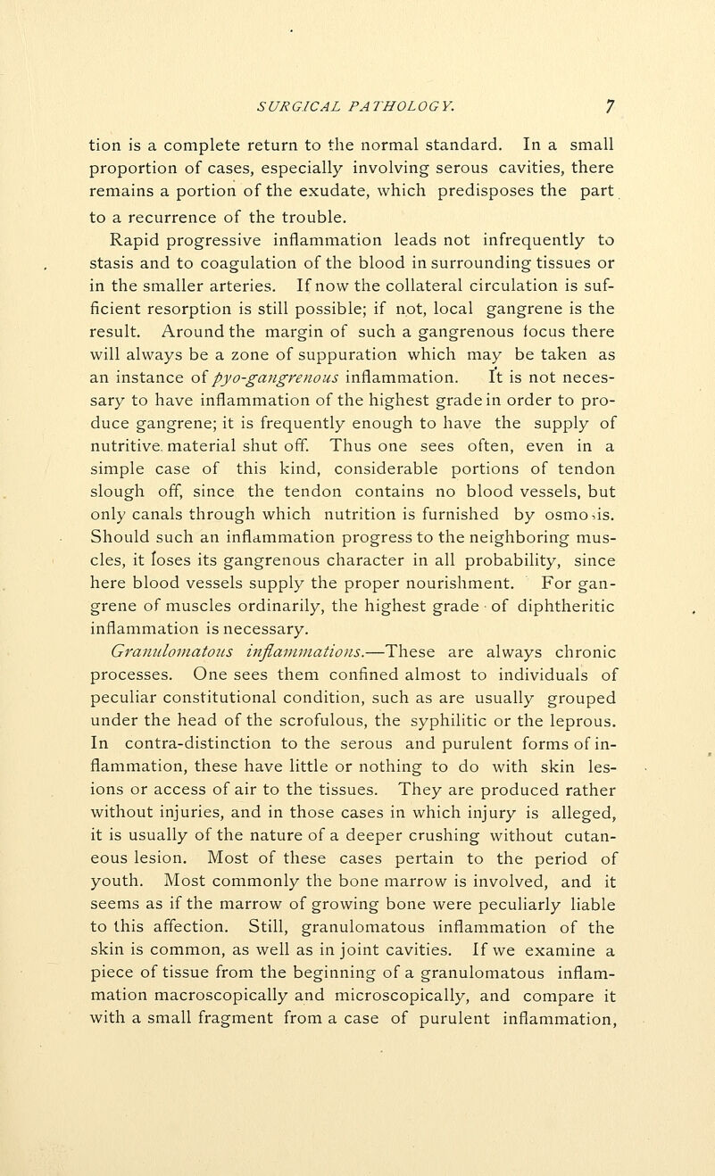 tion is a complete return to the normal standard. In a small proportion of cases, especially involving serous cavities, there remains a portion of the exudate, which predisposes the part to a recurrence of the trouble. Rapid progressive inflammation leads not infrequently to stasis and to coagulation of the blood in surrounding tissues or in the smaller arteries. If now the collateral circulation is suf- ficient resorption is still possible; if not, local gangrene is the result. Around the margin of such a gangrenous focus there will always be a zone of suppuration which may be taken as an instance oipyo-gangrenous inflammation. It is not neces- sary to have inflammation of the highest grade in order to pro- duce gangrene; it is frequently enough to have the supply of nutritive, material shut off Thus one sees often, even in a simple case of this kind, considerable portions of tendon slough off, since the tendon contains no blood vessels, but only canals through which nutrition is furnished by osmosis. Should such an inflammation progress to the neighboring mus- cles, it loses its gangrenous character in all probability, since here blood vessels supply the proper nourishment. For gan- grene of muscles ordinarily, the highest grade • of diphtheritic inflammation is necessary. Granulomatous mfiainmations.—These are always chronic processes. One sees them confined almost to individuals of peculiar constitutional condition, such as are usually grouped under the head of the scrofulous, the syphilitic or the leprous. In contra-distinction to the serous and purulent forms of in- flammation, these have little or nothing to do with skin les- ions or access of air to the tissues. They are produced rather without injuries, and in those cases in which injury is alleged, it is usually of the nature of a deeper crushing without cutan- eous lesion. Most of these cases pertain to the period of youth. Most commonly the bone marrow is involved, and it seems as if the marrow of growing bone were peculiarly liable to this affection. Still, granulomatous inflammation of the skin is common, as well as in joint cavities. If we examine a piece of tissue from the beginning of a granulomatous inflam- mation macroscopically and microscopically, and compare it with a small fragment from a case of purulent inflammation,