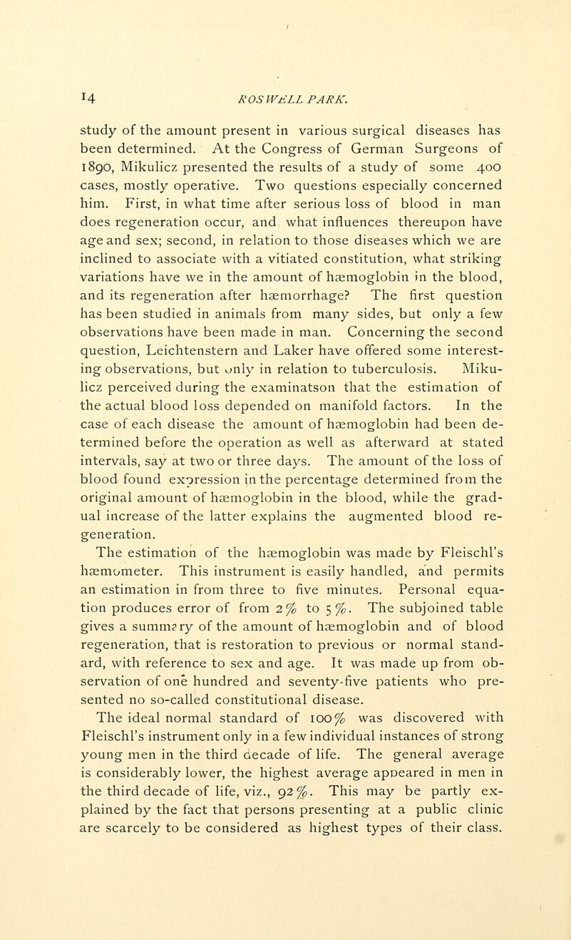 study of the amount present in various surgical diseases has been determined. At the Congress of German Surgeons of 1890, MikuHcz presented the results of a study of some 400 cases, mostly operative. Two questions especially concerned him. First, in what time after serious loss of blood in man does regeneration occur, and what influences thereupon have age and sex; second, in relation to those diseases which we are inclined to associate with a vitiated constitution, what striking variations have we in the amount of haemoglobin in the blood, and its regeneration after haemorrhage? The first question has been studied in animals from many sides, but only a few observations have been made in man. Concerning the second question, Leichtenstern and Laker have offered some interest- ing observations, but only in relation to tuberculosis. Miku- licz perceived during the examinatson that the estimation of the actual blood loss depended on manifold factors. In the case of each disease the amount of hsemoglobin had been de- termined before the operation as well as afterward at stated intervals, say at two or three days. The amount of the loss of blood found expression in the percentage determined from the original amount of haemoglobin in the blood, while the grad- ual increase of the latter explains the augmented blood re- generation. The estimation of the haemoglobin was made by Fleischl's haemometer. This instrument is easily handled, and permits an estimation in from three to five minutes. Personal equa- tion produces error of from 2% to 5 %. The subjoined table gives a summary of the amount of haemoglobin and of blood regeneration, that is restoration to previous or normal stand- ard, with reference to sex and age. It was made up from ob- servation of one hundred and seventy-five patients who pre- sented no so-called constitutional disease. The ideal normal standard of 100% was discovered with Fleischl's instrument only in a few individual instances of strong young men in the third decade of life. The general average is considerably lower, the highest average appeared in men in the third decade of life, viz., 92%. This may be partly ex- plained by the fact that persons presenting at a public clinic are scarcely to be considered as highest types of their class.