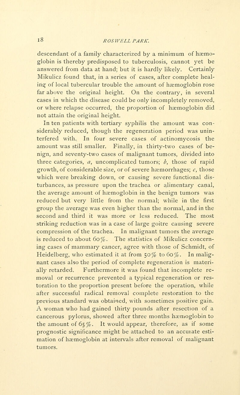 descendant of a family characterized by a minimum of hsemo- globin is thereby predisposed to tuberculosis, cannot yet be answered from data at hand; but it is hardly likely. Certainly Mikulicz found that, in a series of cases, after complete heal- ins; of local tubercular trouble the amount of haemoglobin rose far above the original height. On the contrary, in several cases in which the disease could be only incompletely removed, or where relapse occurred, the proportion of haemoglobin did not attain the original height. In ten patients with tertiary syphilis the amount was con- siderably reduced, though the regeneration period was unin- terfered with.. In four severe cases of actinomycosis the amount was still smaller. Finally, in thirty-two cases of be- nign, and seventy-two cases of malignant tumors, divided into three categories, a, uncomplicated tumors; b, those of rapid growth, of considerable size, or of severe haemorrhages; c, those which were breaking down, or causing severe functional dis- turbances, as pressure upon the trachea or alimentary canal, the average amount of haemoglobin in the benign tumors was reduced but very little from the normal; while in the first group the average was even higher than the normal, and in the second and third it was more or less reduced. The most striking reduction was in a case of large goitre causing severe compression of the trachea. In malignant tumors the average is reduced to about 60%. The statistics of Mikulicz concern- ing cases of mammary cancer, agree with those of Schmidt, of Heidelberg, who estimated it at from 50% to 60%. In malig- nant cases also the period of complete regeneration is materi- ally retarded. Furthermore it was found that incomplete re- moval or recurrence prevented a typical regeneration or res- toration to the proportion present before the operation, while after successful radical removal complete restoration to the previous standard was obtained, with sometimes positive gain. A woman who had gained thirty pounds after resection of a cancerous pylorus, showed after three months haemoglobin to the amount of 65 %. It would appear, therefore, as if some prognostic significance might be attached to an accuiate esti- mation of haemoglobin at intervals after removal of malignant tumors.