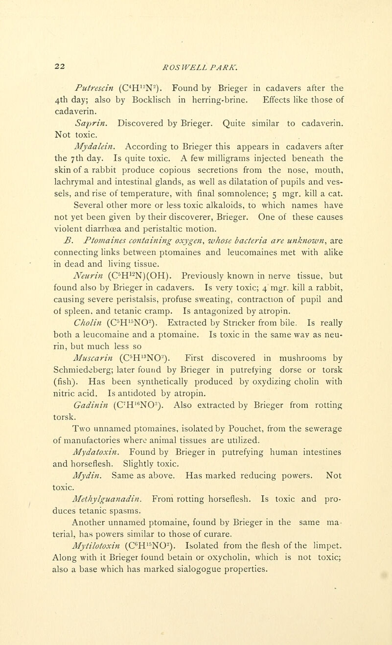 Putrescin (C^H'-N^). Found by Brieger in cadavers after the 4th day; also by Bocklisch in herring-brine. Effects like those of cadaverin. Saprin. Discovered by Brieger. Quite similar to cadaverin. Not toxic. Mydalein. According to Brieger this appears in cadavers after the 7th day. Is quite toxic. A few miUigrams injected beneath the skin of a rabbit produce copious secretions from the nose, mouth, lachrymal and intestinal glands, as well as dilatation of pupils and ves- sels, and rise of temperature, with final somnolence; 5 mgr. kill a cat. Several other more or less toxic alkaloids, to which names have not yet been given by their discoverer, Brieger. One of these causes violent diarrhoea and peristaltic motion. B. Ptomaines containing oxygen, whose bacteria are unknown, are connecting links between ptomaines and leucomaines met with alike in dead and living tissue. Neurin (C^H^2N)(OH). Previously known in nerve tissue, but found also by Brieger in cadavers. Is very toxic; 4 mgr. kill a rabbit,, causing severe peristalsis, profuse sweating, contraction of pupil and of spleen, and tetanic cramp. Is antagonized by atropin. C/iolin (C^H^^NO^). Extracted by Strieker from bile. Is really both a leucomaine and a ptomaine. Is toxic in the same way as neu- rin, but much less so Aluscarin (C^H^^NO-). First discovered in mushrooms by Schmiedeberg; later found by Brieger in putrefying dorse or torsk (fish). Has been synthetically produced by oxydizing choHn with nitric acid. Is antidoted by atropin. Gadinin (C'H'*'NO^). Also extracted by Brieger from rotting torsk. Two unnamed ptomaines, isolated by Pouchet, from the sewerage of manufactories where animal tissues are utilized. Mydatoxin. Found by Brieger in putrefying human intestines and horseflesh. SHghtly toxic. Mydin. Same as above. Has marked reducing powers. Not toxic. Methylguanadin. From rotting horseflesh. Is toxic and pro- duces tetanic spasms. Another unnamed ptomaine, found by Brieger in the same ma- terial, has powers similar to those of curare. Mytilotoxin (C^^Hi^NO^). Isolated from the flesh of the limpet. Along with it Brieger found betain or oxycholin, which is not toxic; also a base which has marked sialogogue properties.