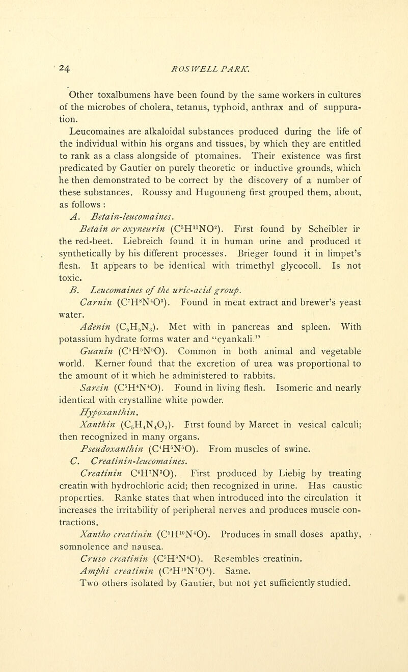 Other toxalbumens have been found by the same workers in cultures of the microbes of cholera, tetanus, typhoid, anthrax and of suppura- tion. Leucomaines are alkaloidal substances produced during the hfe of the individual within his organs and tissues, by which they are entitled to rank as a class alongside of ptomaines. Their existence was first predicated by Gautier on purely theoretic or inductive grounds, which he then demonstrated to be correct by the discovery of a number of these substances, Roussy and Hugouneng first grouped them, about, as follows : A. B etain-leucomaines. Betain or oxytteurin (C^H^NO^). First found by Scheibler ir the red-beet. Liebreich found it in human urine and produced it synthetically by his different processes. Brieger tound it in hmpet's flesh. It appears to be identical with trimethyl glycocoll. Is not toxic. B. Leucomaines of the uric-acid group. Carnin (C'R^N^O^). Found in meat extract and brewer's yeast water. Adenin (C5H3N3). Met with in pancreas and spleen. With potassium hydrate forms water and cyankali. Guanin (C^H.^N'^0). Common in both animal and vegetable world. Kerner found that the excretion of urea was proportional to the amount of it which he administered to rabbits. Sarcin (C^H*N*0). Found in living flesh. Isomeric and nearly identical with crystalline white powder. IIypoxanthi7i. Xanthin (C5H4N4O2). First found by Marcet in vesical calcuh; then recognized in many organs. Pseudoxatithin (OH^N^O). From muscles of swine. C. Creatinin-leucomaities. Creatinin C^H'N^O). First produced by Liebig by treating creatin with hydrochloric acid; then recognized in urine. Has caustic properties. Ranke states that when introduced into the circulation it increases the irritabihty of peripheral nerves and produces muscle con- tractions. Xantho creatinin (OH^^^N^O). Produces in smaU doses apathy, somnolence and nausea. Cruso creatinin (OH^N*0). Re?embles creatinin. Amphi creatinin (C/H'^N'O^). Same. Two others isolated by Gautier, but not yet sufficiently studied.