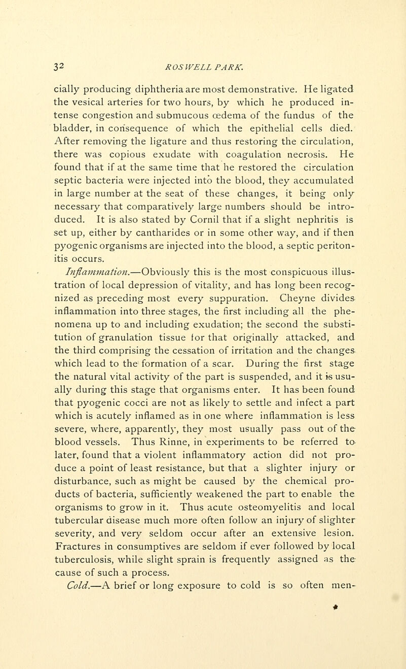 cially producing diphtheria are most demonstrative. He ligated the vesical arteries for two hours, by which he produced in- tense congestion and submucous oedema of the fundus of the bladder, in consequence of which the epithelial cells died. After removing the ligature and thus restoring the circulation, there was copious exudate with coagulation necrosis. He found that if at the same time that he restored the circulation septic bacteria were injected into the blood, they accumulated in large number at the seat of these changes, it being only necessary that comparatively large numbers should be intro- duced. It is also stated by Cornil that if a slight nephritis is set up, either by cantharides or in some other way, and if then pyogenic organisms are injected into the blood, a septic periton- itis occurs. Inflamfnation.—Obviously this is the most conspicuous illus- tration of local depression of vitality, and has long been recog- nized as preceding most every suppuration. Cheyne divides inflammation into three stages, the first including all the phe- nomena up to and including exudation; the second the substi- tution of granulation tissue for that originally attacked, and the third comprising the cessation of irritation and the changes which lead to the formation of a scar. During the first stage the natural vital activity of the part is suspended, and it is usu- ally during this stage that organisms enter. It has been found that pyogenic cocci are not as likely to settle and infect a part which is acutely inflamed as in one where inflammation is less severe, where, apparently, they most usually pass out of the blood vessels. Thus Rinne, in experiments to be referred to- later, found that a violent inflammatory action did not pro- duce a point of least resistance, but that a slighter injury or disturbance, such as might be caused by the chemical pro- ducts of bacteria, sufficiently weakened the part to enable the organisms to grow in it. Thus acute osteomyelitis and local tubercular disease much more often follow an injury of slighter severity, and very seldom occur after an extensive lesion. Fractures in consumptives are seldom if ever followed by local tuberculosis, while slight sprain is frequently assigned as the cause of such a process. Cold.—A brief or long exposure to cold is so often men-