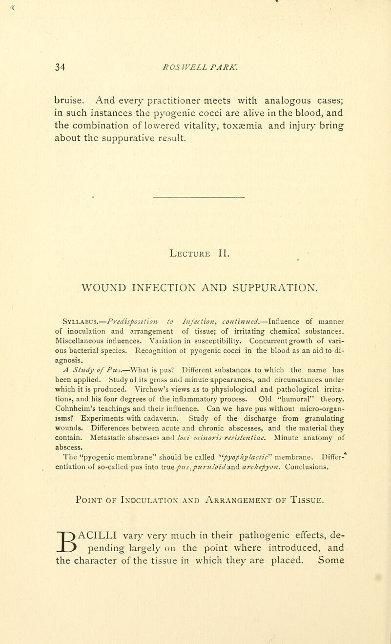 bruise. And every practitioner meets with analogous cases; in such instances the pyogenic cocci are aUve in the blood, and the combination of lowered vitality, toxaemia and injury bring about the suppurative result. Lecture 11. WOUND INFECTION AND SUPPURATION, Syllabus.—Predisposition to hifectioji, continued.—Influence of manner of inoculation and arrangement of tissue; of irritating chemical substances. Miscellaneous influences. Vaiiation in susceptibility. Concurrent growth of vari- ous bacterial species. Recognition ot pyogenic cocci in the blood as an aid to di- agnosis. A Study of Pus.—What is pus? Different substances to which the name has been applied. Study of its gross and minute appearances, and circumstances under which it is produced. Virchow's views as to physiological and pathological irrita- tions, and his four degrees of the inflammatory process. Old humoral theory. Cohnheim's teachings and their influence. Can we have pus without micro-organ- isms? Experiments with cadaverin. Study of the discharge from granulating wounds. Diff'erences between acute and chronic abscesses, and the material they contain. Metastatic abscesses and loci minoris resistentiae. Minute anatomy of abscess. The pyogenic membrane should be called ''pyophylactic membrane. Differ- entiation of so-called pus into trueptts^pu?'uIoida.nd archepyon. Conclusions. Point of Inoculation and Arrangement of Tissue. BACILLI vary very much in their pathogenic effects, de- pending largely on the point where introduced, and the character of the tissue in which they are placed. Some