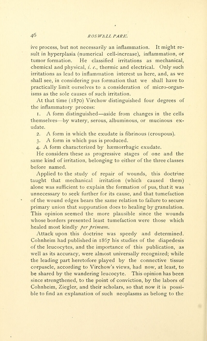 ive process, but not necessarily an inflammation. It might re- sult in hyperplasia (numerical cell-increase), inflammation, or tumor formation. He classified irritations as mechanical, chemical and physical, i. e., thermic and electrical. Only such irritations as lead to inflammation interest us here, and, as we shall see, in considering pus formation that we shall have to practically limit ourselves to a consideration of micro-organ- isms as the sole causes of such irritation. At that time (1870) Virchow distinguished four degrees of the inflammatory process: 1. A form distinguished—aside from changes in the cells themselves—by watery, serous, albuminous, or mucinous ex- udate. 2. A form in which the exudate is fibrinous (croupous). 3. A form in which pus is produced. 4. A form characterized by haemorrbagic exudate. He considers these as progressive stages of one and the same kind of irritation, belonging to either of the three classes before named. Applied to the study of repair of wounds, this doctrine taught that mechanical irritation (which caused them) alone was sufficient to explain the formation of pus, that it was unnecessary to seek further for its cause, and that tumefaction of the wound edges bears the same relation to failure to secure primary union that suppuration does to healing by granulation. This opinion seemed the more plausible since the wounds whose borders presented least tumefaction were those which healed most kindly per primani. Attack upon this doctrine was speedy and determined. Cohnheim had published in 1867 his studies of the diapedesis of the leucocytes, and the importance of this publication, as well as its accuracy, were almost universally recognized; while the leading part heretofore played by the connective tissue corpuscle, according to Virchow's views, had now, at least, to be shared by the wandering leucocyte. This opinion has been since strengthened, to the point of conviction, by the labors of Cohnheim, Ziegler, and their scholars, so that now it is possi- ble to find an explanation of such neoplasms as belong to the