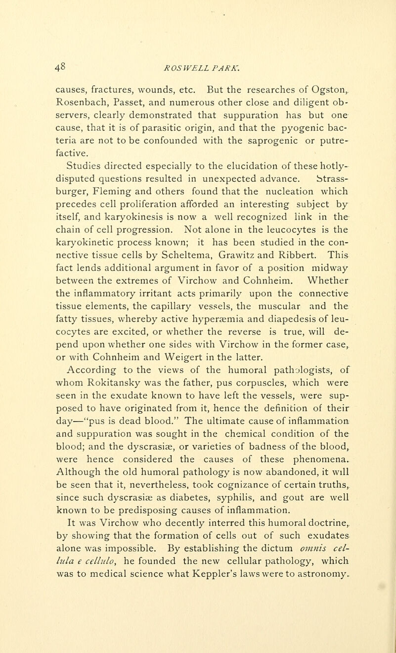 causes, fractures, wounds, etc. But the researches of Ogston^ Rosenbach, Passet, and numerous other close and diligent ob- servers, clearly demonstrated that suppuration has but one cause, that it is of parasitic origin, and that the pyogenic bac- teria are not to be confounded with the saprogenic or putre- factive. Studies directed especially to the elucidation of these hotly- disputed questions resulted in unexpected advance. btrass- burger, Fleming and others found that the nucleation which precedes cell proliferation afforded an interesting subject by itself, and karyokinesis is now a well recognized link in the chain of cell progression. Not alone in the leucocytes is the karyokinetic process known; it has been studied in the con- nective tissue cells by Scheltema, Grawitz and Ribbert. This fact lends additional argument in favor of a position midway between the extremes of Virchow and Cohnheim. Whether the inflammatory irritant acts primarily upon the connective tissue elements, the capillary vessels, the muscular and the fatty tissues, whereby active hyperaemia and diapedesis of leu- cocytes are excited, or whether the reverse is true, will de- pend upon whether one sides with Virchow in the former case, or with Cohnheim and Weigert in the latter. According to the views of the humoral pathologists, of whom Rokitansky was the father, pus corpuscles, which were seen in the exudate known to have left the vessels, were sup- posed to have originated from it, hence the definition of their day—pus is dead blood. The ultimate cause of inflammation and suppuration was sought in the chemical condition of the blood; and the dyscrasiae, or varieties of badness of the blood, were hence considered the causes of these phenomena. Although the old humoral pathology is now abandoned, it will be seen that it, nevertheless, took cognizance of certain truths,, since such dyscrasiae as diabetes, syphilis, and gout are well known to be predisposing causes of inflammation. It was Virchow who decently interred this humoral doctrine,, by showing that the formation of cells out of such exudates alone was impossible. By establishing the dictum omnis cel- lula e cellulo, he founded the new cellular pathology, which was to medical science what Keppler's laws were to astronomy..