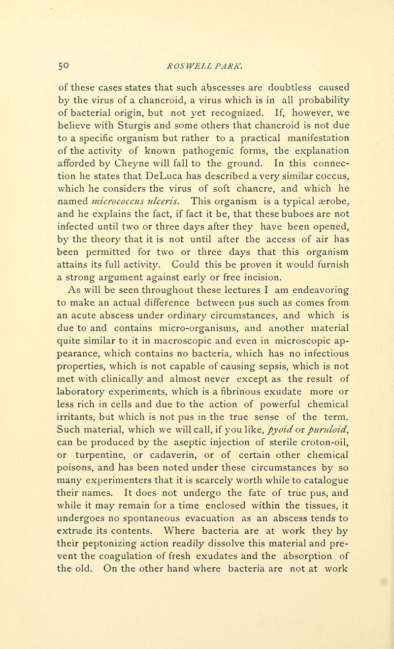 of these cases states that such abscesses are doubtless caused by the virus of a chancroid, a virus which is in all probability of bacterial origin, but not yet recognized. If, however, we believe with Sturgis and some others that chancroid is not due to a specific organism but rather to a practical manifestation of the activity of known pathogenic forms, the explanation afforded by Cheyne will fall to the ground. In this connec- tion he states that DeLuca has described a very similar coccus,, which he considers the virus of soft chancre, and which he named micrococcus iilceris. This organism is a typical aerobe, and he explains the fact, if fact it be, that these buboes are not infected until two or three days after they have been opened, by the theory that it is not until after the access of air has been permitted for two or three days that this organism attains its full activity. Could this be proven it would furnish a strong argument against early or free incision. As will be seen throughout these lectures I am endeavoring to make an actual difference between pus such as comes from an acute abscess under ordinary circumstances, and which is due to and contains micro-organisms, and another material quite similar to it in macroscopic and even in microscopic ap- pearance, which contains no bacteria, which has no infectious properties, which is not capable of causing sepsis, which is not met with clinically and almost never except as the result of laboratory experiments, which is a fibrinous exudate more or less rich in cells and due to the action of powerful chemical irritants, but which is not pus in the true sense of the term. Such material, which we will cdiU, if you like, pyoid or purulozd^ can be produced by the aseptic injection of sterile croton-oil,, or turpentine, or cadaverin, or of certain other chemical poisons, and has been noted under these circumstances by so many experimenters that it is scarcely worth while to catalogue their names. It does not undergo the fate of true pus, and while it may remain for a time enclosed within the tissues, it undergoes no spontaneous evacuation as an abscess tends to extrude its contents. Where bacteria are at work they by their peptonizing action readily dissolve this material and pre- vent the coagulation of fresh exudates and the absorption of the old. On the other hand where bacteria are not at work