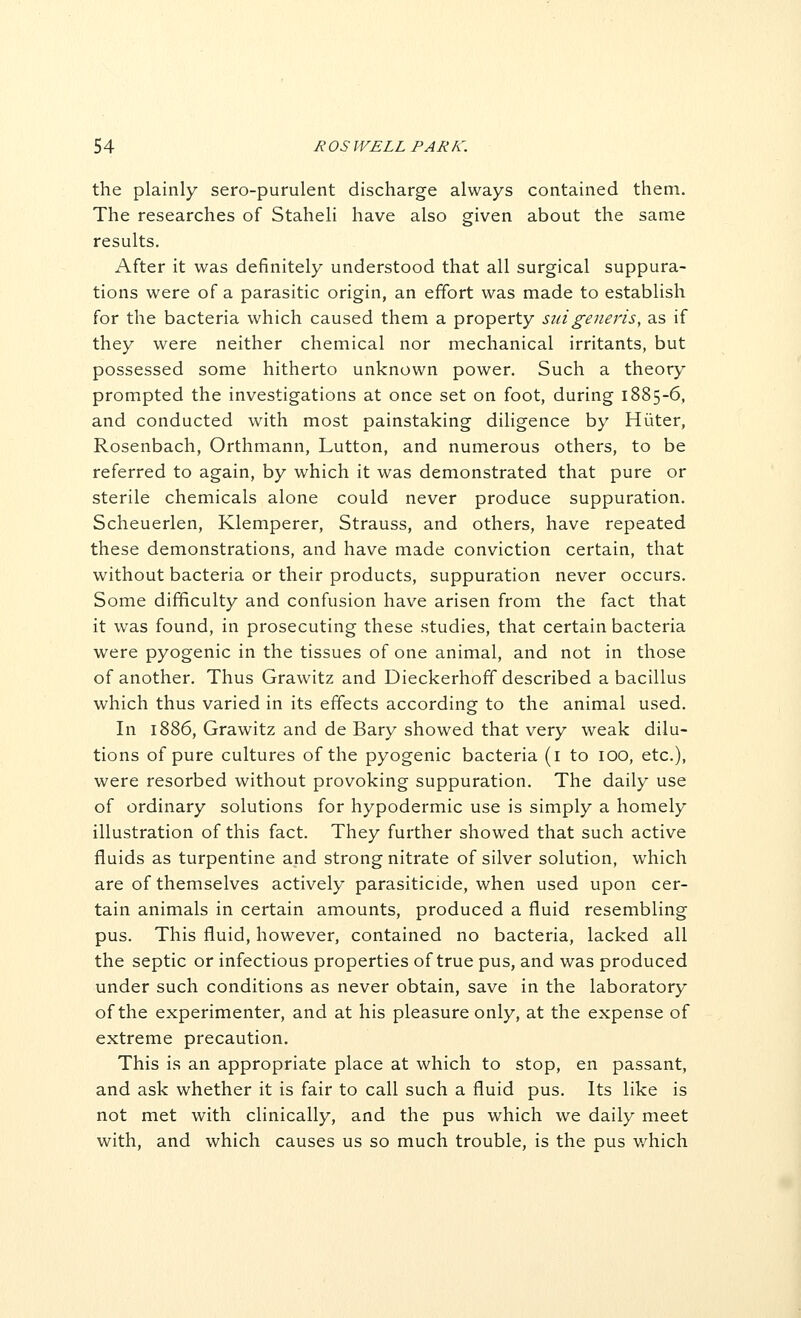 the plainly sero-purulent discharge always contained them. The researches of Staheli have also given about the same results. After it was definitely understood that all surgical suppura- tions were of a parasitic origin, an effort was made to establish for the bacteria which caused them a property suigeneris, as if they were neither chemical nor mechanical irritants, but possessed some hitherto unknown power. Such a theory prompted the investigations at once set on foot, during 1885-6, and conducted with most painstaking diligence by Hiiter, Rosenbach, Orthmann, Lutton, and numerous others, to be referred to again, by which it was demonstrated that pure or sterile chemicals alone could never produce suppuration. Scheuerlen, Klemperer, Strauss, and others, have repeated these demonstrations, and have made conviction certain, that without bacteria or their products, suppuration never occurs. Some difficulty and confusion have arisen from the fact that it was found, in prosecuting these studies, that certain bacteria were pyogenic in the tissues of one animal, and not in those of another. Thus Grawitz and Dieckerhoff described a bacillus which thus varied in its effects according to the animal used. In 1886, Grawitz and de Bary showed that very weak dilu- tions of pure cultures of the pyogenic bacteria (i to lOO, etc.), were resorbed without provoking suppuration. The daily use of ordinary solutions for hypodermic use is simply a homely illustration of this fact. They further showed that such active fluids as turpentine and strong nitrate of silver solution, which are of themselves actively parasiticide, when used upon cer- tain animals in certain amounts, produced a fluid resembling pus. This fluid, however, contained no bacteria, lacked all the septic or infectious properties of true pus, and was produced under such conditions as never obtain, save in the laboratory of the experimenter, and at his pleasure only, at the expense of extreme precaution. This is an appropriate place at which to stop, en passant, and ask whether it is fair to call such a fluid pus. Its like is not met with clinically, and the pus which we daily meet with, and which causes us so much trouble, is the pus v/hich