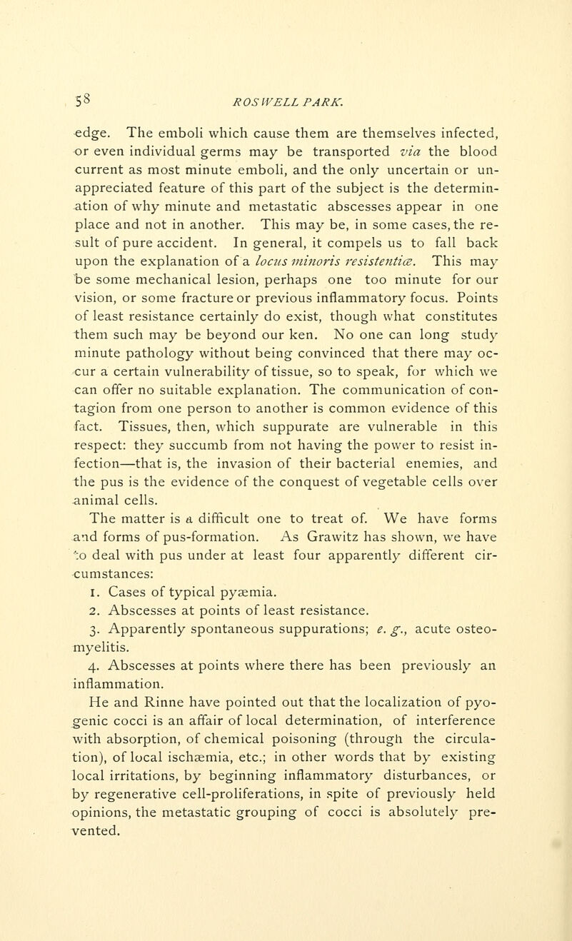 edge. The emboli which cause them are themselves infected, or even individual germs may be transported via the blood current as most minute emboli, and the only uncertain or un- appreciated feature of this part of the subject is the determin- ation of why minute and metastatic abscesses appear in one place and not in another. This may be, in some cases, the re- sult of pure accident. In general, it compels us to fall back upon the explanation of a locits minoris resistenticB. This may be some mechanical lesion, perhaps one too minute for our vision, or some fracture or previous inflammatory focus. Points of least resistance certainly do exist, though what constitutes them such may be beyond our ken. No one can long study minute pathology without being convinced that there may oc- cur a certain vulnerability of tissue, so to speak, for which we can offer no suitable explanation. The communication of con- tagion from one person to another is common evidence of this fact. Tissues, then, which suppurate are vulnerable in this respect: they succumb from not having the power to resist in- fection—that is, the invasion of their bacterial enemies, and the pus is the evidence of the conquest of vegetable cells over animal cells. The matter is a difficult one to treat of. We hav^e forms and forms of pus-formation. As Grawitz has shown, we have ■■;o deal with pus under at least four apparently different cir- cumstances: 1. Cases of typical pyaemia, 2. Abscesses at points of least resistance. 3. Apparently spontaneous suppurations; e. g., acute osteo- myelitis. 4. Abscesses at points where there has been previously an inflammation. He and Rinne have pointed out that the localization of pyo- genic cocci is an affair of local determination, of interference with absorption, of chemical poisoning (through the circula- tion), of local ischaemia, etc.; in other words that by existing local irritations, by beginning inflammatory disturbances, or by regenerative cell-proliferations, in spite of previously held opinions, the metastatic grouping of cocci is absolutely pre- vented.