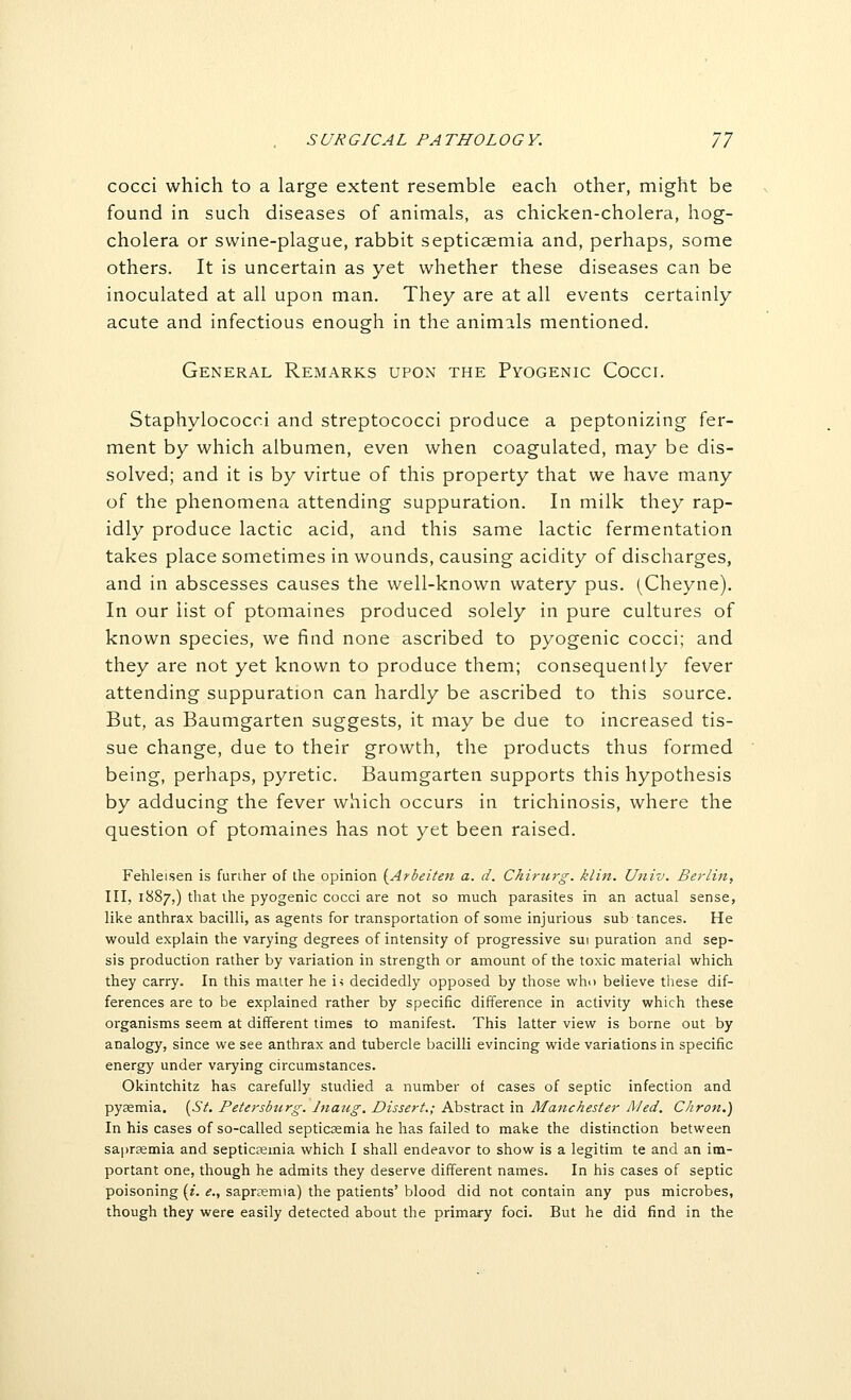 cocci which to a large extent resemble each other, might be found in such diseases of animals, as chicken-cholera, hog- cholera or swine-plague, rabbit septicaemia and, perhaps, some others. It is uncertain as yet whether these diseases can be inoculated at all upon man. They are at all events certainly acute and infectious enough in the animals mentioned. General Remarks upon the Pyogenic Cocci. Staphylococci and streptococci produce a peptonizing fer- ment by which albumen, even when coagulated, may be dis- solved; and it is by virtue of this property that we have many of the phenomena attending suppuration. In milk they rap- idly produce lactic acid, and this same lactic fermentation takes place sometimes in wounds, causing acidity of discharges, and in abscesses causes the well-known watery pus. (Cheyne). In our list of ptomaines produced solely in pure cultures of known species, we find none ascribed to pyogenic cocci; and they are not yet known to produce them; consequently fever attending suppuration can hardly be ascribed to this source. But, as Baumgarten suggests, it may be due to increased tis- sue change, due to their growth, the products thus formed being, perhaps, pyretic. Baumgarten supports this hypothesis by adducing the fever which occurs in trichinosis, where the question of ptomaines has not yet been raised. Fehleisen is further of ihe opinion (^Arbeiten a. d. Chirurg. klin. Univ. Berlin, III, 1887,) that the pyogenic cocci are not so much parasites in an actual sense, like anthrax bacilli, as agents for transportation of some injurious sub tances. He would explain the varying degrees of intensity of progressive sui puration and sep- sis production rather by variation in strength or amount of the toxic material which they carry. In this matter he is decidedly opposed by those who beiieve these dif- ferences are to be explained rather by specific difference in activity which these organisms seem at different limes to manifest. This latter view is borne out by analogy, since we see anthrax and tubercle bacilli evincing wide variations in specific energy under varying circumstances. Okintchitz has carefully studied a number of cases of septic infection and pyaemia. lySt. Petersburg, hiaug. Dissert.; Abstract in Manchester Med. Chron.) In his cases of so-called septicaemia he has failed to make the distinction between saprsemia and septicsemia which I shall endeavor to show is a legitim te and an im- portant one, though he admits they deserve different names. In his cases of septic poisoning (i. e., saprosmia) the patients' blood did not contain any pus microbes, though they were easily detected about the primary foci. But he did find in the