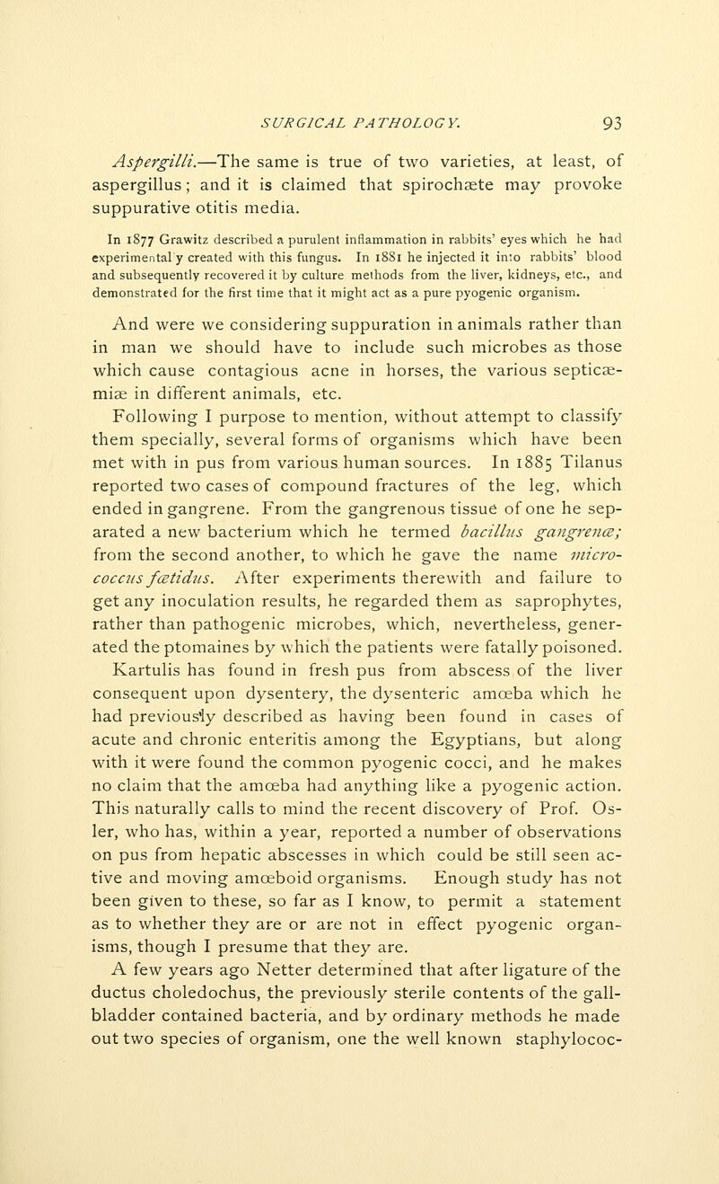 Aspergilli.—The same is true of two varieties, at least, of aspergillus; and it is claimed that spirochaete may provoke suppurative otitis media. In 1877 Grawitz described a purulent inflammation in rabbits' eyes which he had experimental'y created with this fungus. In 1881 he injected it in'.o rabbits' blood and subsequently recovered it by culture methods from the liver, kidneys, etc., and demonstrated for the first time that it might act as a pure pyogenic organism. And were we considering suppuration in animals rather than in man we should have to include such microbes as those which cause contagious acne in horses, the various septicae- miae in different animals, etc. Following I purpose to mention, without attempt to classify them specially, several forms of organisms which have been met with in pus from various human sources. In 1885 Tilanus reported two cases of compound fractures of the leg, which ended in gangrene. From the gangrenous tissue of one he sep- arated a new bacterium which he termed bacillus gangrenes; from the second another, to which he gave the name inicro- cocnis fcetidiis. After experiments therewith and failure to get any inoculation results, he regarded them as saprophytes, rather than pathogenic microbes, which, nevertheless, gener- ated the ptomaines by which the patients were fatally poisoned. Kartulis has found in fresh pus from abscess of the liver consequent upon dysentery, the dysenteric amoeba which he had previously described as having been found in cases of acute and chronic enteritis among the Egyptians, but along with it were found the common pyogenic cocci, and he makes no claim that the amoeba had anything like a pyogenic action. This naturally calls to mind the recent discovery of Prof. Os- ier, who has, within a year, reported a number of observations on pus from hepatic abscesses in which could be still seen ac- tive and moving amoeboid organisms. Enough study has not been given to these, so far as I know, to permit a statement as to whether they are or are not in effect pyogenic organ- isms, though I presume that they are. A few years ago Netter determined that after ligature of the ductus choledochus, the previously sterile contents of the gall- bladder contained bacteria, and by ordinary methods he made out two species of organism, one the well known staphylococ-