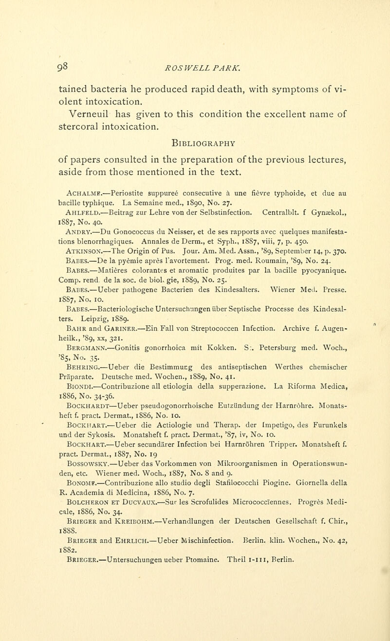 9^ J? OS WELL PARK. tained bacteria he produced rapid death, with symptoms of vi- olent intoxication. Verneuil has given to this condition the excellent name of stercoral intoxication. Bibliography of papers consulted in the preparation of the previous lectures, aside from those mentioned in the text. AcHALME.—Periostite suppuree consecutive a una fievre typhoide, et due au bacille typhique. La Semaine med., 1890, No. 27. Ahlfeld.—Beitrag zur Lehre von der Selbstinfection. Centralblt. f Gynakol., 1887, No. 40. Andry.—Du Gonococcus du Neisser, et de ses rapports avec quelques manifesta- tions blenorrhagiques. Annales de Derm., et Syph., 1887, viii, 7, p. 450. Atkinson.—The Origin of Pus. Jour. Am. Med. Assn., '89, September 14, p. 370. Babes.—De la pyemie apres Tavortement. Prog. med. Roumain, '89, No. 24. Babes.—Matieres colorantes et aromatic produites par la bacille pyocyanique. Comp. rend, de la soc. de bioL gie, 1889, No. 25. Babes.—Ueber pathogene Bacterien des Kindesalters. Wiener Metl. Presse. 1887, No. 10. Babes.—BacteriologischeUntersuchnngeniiberSeptische Processe des Kindesal- ters. Leipzig, 1889. Bahr and Gariner.—Ein Fall von Streptococcen Infection. Archive f. Augen- heilk., '89, XX, 321. Bergmann.—Gonitis gonorrhoica mit Kokken. S:. Petersburg med. Woch., '85, No. 35. Behring.—Ueber die Bestimmung des antiseptischen Werthes chemischer Praparate. Deutsche med. Wochen., 1889, No. 41. Biondi.—Contribuzione all etiologia della supperazione. La Riforma Medica, 1886, No. 34-36. BocKHARDT—Ueber pseudogonorrhoische Eutziindung der Harnrdhre. Monats- heft f. pract. Dermat., 1886, No. 10. BocKUART.—Ueber die Actiologie und Therap. der Impetigo, des Furunkels und der Sykosis. Monatsheft f. pract. Dermat., '87, iv, No. 10. BocKHART.—Ueber secundarer Infection bei Harnrohren Tripper. Monatsheft f. pract. Dermat., 1887, No. 19 BossowSKY.—Ueber das Vorkommen von Mikroorganismen in Operationswun- den, etc. Wiener med. Woch., 1887, No. 8 and 9. BoNOMF.—Contribuzione alio studio degli Stafilococchi Piogine. Giornella della R. Academia di Medicina, 1886, No. 7. BOLCHERON ET DucvAUX.—Sur les Scrofulides Micrococciennes. Progres Medi- cale, 1886, No. 34. Brieger and Kreibohm.—Verhandlungen der Deutschen Gesellschaft f. Chir., 1888. Brieger and Ehrlich.—Ueber Mischinfection. Berlin, klin. Wochen., No. 42, 1882. Brieger.—Untersuchungen ueber Ptomaine. Theil i-iii, Berlin.