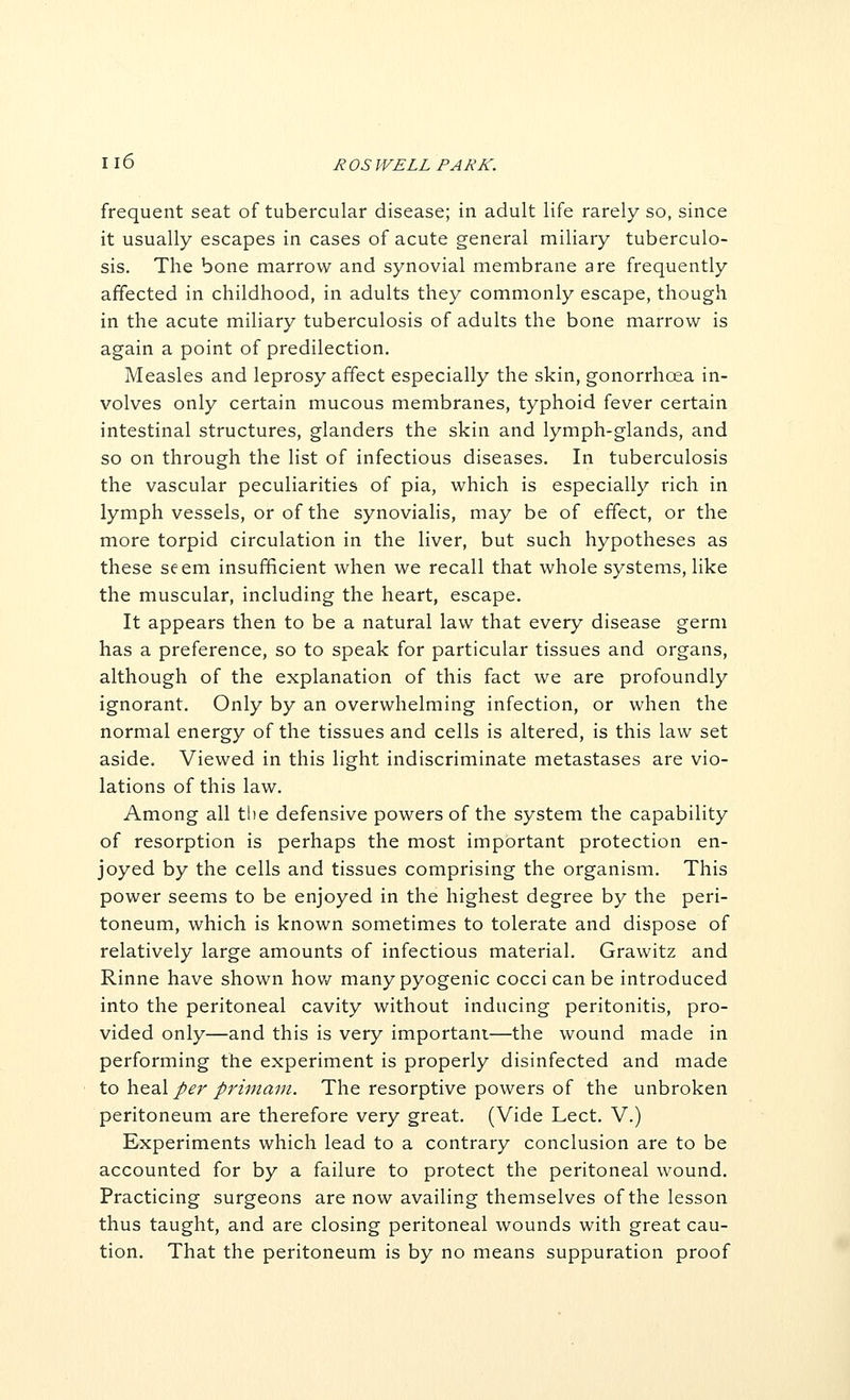 frequent seat of tubercular disease; in adult life rarely so, since it usually escapes in cases of acute general miliary tuberculo- sis. The bone marrow and synovial membrane are frequently affected in childhood, in adults they commonly escape, though in the acute miliary tuberculosis of adults the bone marrow is again a point of predilection. Measles and leprosy affect especially the skin, gonorrhoea in- volves only certain mucous membranes, typhoid fever certain intestinal structures, glanders the skin and lymph-glands, and so on through the list of infectious diseases. In tuberculosis the vascular peculiarities of pia, which is especially rich in lymph vessels, or of the synovialis, may be of effect, or the more torpid circulation in the liver, but such hypotheses as these seem insufficient when we recall that whole systems, like the muscular, including the heart, escape. It appears then to be a natural law that every disease germ has a preference, so to speak for particular tissues and organs, although of the explanation of this fact we are profoundly ignorant. Only by an overwhelming infection, or when the normal energy of the tissues and cells is altered, is this law set aside. Viewed in this light indiscriminate metastases are vio- lations of this law. Among all tlie defensive powers of the system the capability of resorption is perhaps the most important protection en- joyed by the cells and tissues comprising the organism. This power seems to be enjoyed in the highest degree by the peri- toneum, which is known sometimes to tolerate and dispose of relatively large amounts of infectious material. Grawitz and Rinne have shown hov/ many pyogenic cocci can be introduced into the peritoneal cavity without inducing peritonitis, pro- vided only—and this is very important—the wound made in performing the experiment is properly disinfected and made to hesX per primam. The resorptive powers of the unbroken peritoneum are therefore very great. (Vide Lect. V.) Experiments which lead to a contrary conclusion are to be accounted for by a failure to protect the peritoneal wound. Practicing surgeons are now availing themselves of the lesson thus taught, and are closing peritoneal wounds with great cau- tion. That the peritoneum is by no means suppuration proof