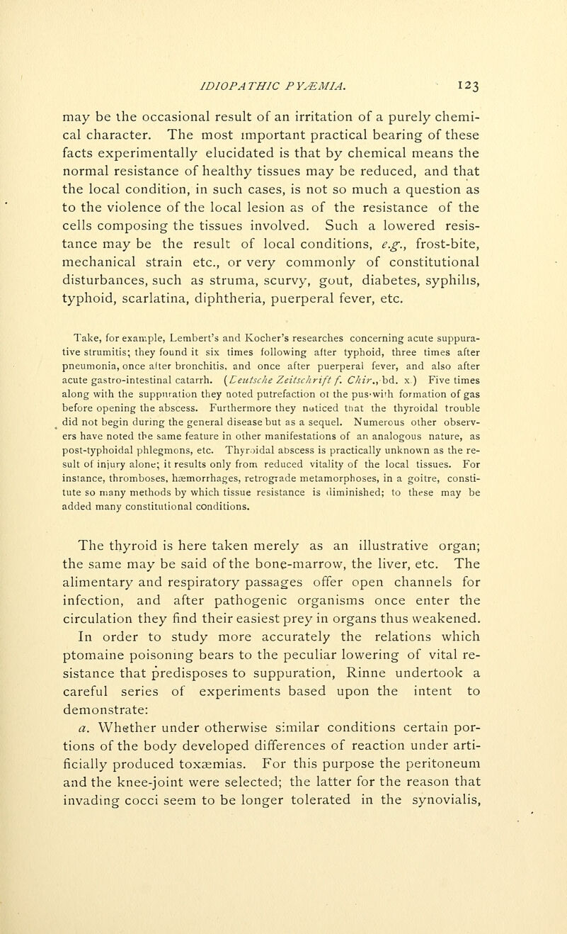 ID 10PA THIC P YyEMIA. 12 3 may be the occasional result of an irritation of a purely chemi- cal character. The most important practical bearing of these facts experimentally elucidated is that by chemical means the normal resistance of healthy tissues may be reduced, and that the local condition, in such cases, is not so much a question as to the violence of the local lesion as of the resistance of the cells composing the tissues involved. Such a lowered resis- tance may be the result of local conditions, e.g., frost-bite, mechanical strain etc., or very commonly of constitutional disturbances, such as struma, scurvy, gout, diabetes, syphilis, typhoid, scarlatina, diphtheria, puerperal fever, etc. Take, for example, Lambert's and Kocher's researches concerning acute suppura- tive strumitis; they found it six times following after typhoid, three times after pneumonia, once alter bronchitis, and once after puerperal fever, and also after acute gastro-intestinal catarrh. [Peutsche Zeitsc/irift f. Chir.,h&. x.) Five times along with the suppuration they noted putrefaction ot the pus-with formation of gas before opening the abscess. Furthermore they noticed that the thyroidal trouble did not begin during the general disease but as a sequel. Numerous other observ- ers have noted the same feature in other manifestations of an analogous nature, as post-typhoidal phlegmons, etc. Thyroidal abscess is practically unknown as the re- sult of injury alone; it results only from reduced vitality of the local tissues. For instance, thromboses, hssmorrhages, retrograde metamorphoses, in a goitre, consti- tute so many methods by which tissue resistance is diminished; to these may be added many constitutional conditions. The thyroid is here taken merely as an illustrative organ; the same may be said of the bone-marrow, the liver, etc. The alimentary and respiratory passages offer open channels for infection, and after pathogenic organisms once enter the circulation they find their easiest prey in organs thus weakened. In order to study more accurately the relations which ptomaine poisoning bears to the peculiar lowering of vital re- sistance that predisposes to suppuration, Rinne undertook a careful series of experiments based upon the intent to demonstrate: a. Whether under otherwise similar conditions certain por- tions of the body developed differences of reaction under arti- ficially produced toxaemias. For this purpose the peritoneum and the knee-joint were selected; the latter for the reason that invading cocci seem to be longer tolerated in the synovialis,